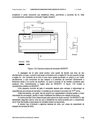 Fontes Chaveadas - Cap. 1         COMPONENTES SEMICONDUTORES RÁPIDOS DE POTÊNCIA                  J. A. Pomilio



ampliando o canal, reduzindo sua resistência (Rds), permitindo o aumento de Id. Este
comportamento caracteriza a chamada "região resistiva".


                                                             Vdd
                                   Vgs

                                           G
                  S                 +++++++++++++++

                                    - - - - - - - - - - - - - - - -- - - - - - - -
                                    - - - - - - - - - - - - - - -- - - - - -
                      N+    -Id
                                    ----------------
                                    - - - - - - - -- - - --                          -Id          D


             P


             N-                                                                            G

             N+
                                                                                                      S

                                                                                               Símbolo
                                                          D


                        SiO2
                        metal

                            Figura 1.22. Estrutura básica de transistor MOSFET.

        A passagem de Id pelo canal produz uma queda de tensão que leva ao seu
afunilamento, ou seja, o canal é mais largo na fronteira com a região N+ do que quando se liga
à região N-. Um aumento de Id leva a uma maior queda de tensão no canal e a um maior
afunilamento, o que conduziria ao seu colapso e à extinÁão da corrente! Obviamente o
fenômeno tende a um ponto de equilíbrio, no qual a corrente Id se mantém constante para
qualquer Vds, caracterizando a região ativa do MOSFET. A figura 1.23 mostra a
característica estática do MOSFET,
        Uma pequena corrente de gate é necessária apenas para carregar e descarregar a       s
capacitâncias de entrada do transistor. A resistência de entrada é da ordem de 1012 ohms.
        Estes transistores, em geral, são de canal N por apresentarem menores perdas e maior
velocidade de comutação, devido à maior mobilidade dos elétrons em relação às lacunas.
        A máxima tensão Vds é determinada pela ruptura do diodo reverso. Os MOSFETs não
apresentam segunda ruptura uma vez que a resistência do canal aumenta com o crescimento
de Id. Este fato facilita a associação em paralelo destes componentes.
        A tensão Vgs é limitada a algumas dezenas de volts, por causa da capacidade de
isolação da camada de SiO2.




http://www.dsce.fee.unicamp.br/~antenor                                                                      1-16
 