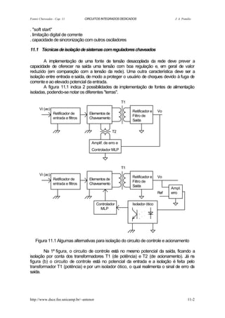 Fontes Chaveadas - Cap. 11           CIRCUITOS INTEGRADOS DEDICADOS                        J. A. Pomilio


. "soft start"
. limitação digital de corrente
. capacidade de sincronização com outros osciladores

11.1 Técnicas de isolação de sistemas com reguladores chaveados

        A implementação de uma fonte de tensão desacoplada da rede deve prever a
capacidade de oferecer na saída uma tensão com boa regulação e, em geral de valor
reduzido (em comparação com a tensão da rede). Uma outra característica deve ser a
isolação entre entrada e saída, de modo a proteger o usuário de choques devido à fuga de
corrente e ao elevado potencial da entrada.
        A figura 11.1 indica 2 possibilidades de implementação de fontes de alimentação
isoladas, podendo-se notar os diferentes "terras".

                                                             T1
       Vi (ac)
                                                                  Retificador e    Vo
                 Retificador de        Elementos de
                                                                  Filtro de
                 entrada e filtros     Chaveamento
                                                                  Saída

                                                      T2

                                         Amplif. de erro e
                                         Controlador MLP



                                                             T1
       Vi (ac)
                                                                  Retificador e    Vo
                 Retificador de        Elementos de
                                                                  Filtro de
                 entrada e filtros     Chaveamento
                                                                  Saída
                                                                                         Ampl.
                                                                                   Ref   erro

                                           Controlador            Isolador ótico
                                             MLP




    Figura 11.1 Algumas alternativas para isolação do circuito de controle e acionamento

        Na 1ª figura, o circuito de controle está no mesmo potencial da saída, ficando a
isolação por conta dos transformadores T1 (de potência) e T2 (de acionamento). Já na
figura (b) o circuito de controle está no potencial da entrada e a isolação é feita pelo
transformador T1 (potência) e por um isolador ótico, o qual realimenta o sinal de erro da
saída.




http://www.dsce.fee.unicamp.br/~antenor                                                              11-2
 