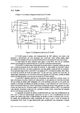 Fontes Chaveadas - Cap. 11                      CIRCUITOS INTEGRADOS DEDICADOS                              J. A. Pomilio


11.2 TL494

          A figura 11.2 mostra o diagrama interno do CI TL494.

                                                       Modo de controle da saída    13
                                                                                                             Vcc
         6

         5
                    .
                            R
                            C
                                Oscilador

                                                  Comparador
                                                                           FF
                                                                                Q
                                                                                    .                  Q1
                                                                                                                   .
  .      4
                    .                           com tempo morto
                                                  -
                                                                         CK
                                                                                Q
                                                                                            .                      .
                            0,12V
                                         0,7V
                                                  +

                                                  -
                                                                     .                                 Q2


                        0,7mA
                                            .     +
                                                       MLP

                                +
                                -1
                                            .           +
                                                       2-
                                                                          GND
                                                                                         Referência
                                                                                         Vref
                                                                                                 Vcc
                                                                                                            12
                                     Amplif. de erro


                                                                          7                     5V
                1       2                   3                15    16                      14


                                       Figura 11.2 Diagrama interno do CI TL494

        O TL494 possui 2 s    aídas, com deslocamento de 180° elétricos, de modo a ser
possível o acionamento de uma topologia tipo push-pull. Caso ambas saídas sejam
conectadas em paralelo, tem-se um acionamento para um conversor de uma única chave.
        A onda dente de serra utilizada para gerar o sinal MLP vem de um oscilador
interno cuja freqüência é determinada por um par RC conectado externamente.
        O sinal MLP é obtido pela comparação da tensão sobre o capacitor (dente de serra)
com o sinal proveniente de um dos sinais de controle. A cada subida do sinal MLP altera-
se o estado do flip-flop, de modo a selecionar uma das saídas a cada período do oscilador.
Uma operação lógica entre o sinal MLP e as saídas do FF, é enviada às saídas. Além disso,
um sinal de controle de modo de saída (pino 13) faz com que, quando em nível alto, a    s
saídas sejam adequadas a um conversor push-pull. Quando em nível baixo, ambas as saídas
variam simultaneamente, uma vez que os sinais do FF ficam inibidos.
        O sinal MLP depende ainda de um comparador que determina o tempo morto, ou
seja, uma largura de pulso máxima em cada período, o que garante um intervalo de tempo
em que ambas as saídas estão desligadas. Em uma topologia push-pull ou em ponte isto
impede a condução simultânea de ambas as chaves, o que colocaria em curto-circuito a
fonte. Uma tensão interna de 120mV associada à entrada de tempo morto garante um valor
mínimo de cerca de 4%, limitando assim o ciclo de trabalho máximo a 96%. Um potencial
mais elevado conectado a este pino (4), aumenta o tempo morto, numa faixa de variação
de 0 a 3,3V (tempo morto de 100%).
        A regulação da tensão de saída é usualmente feita por meio dos amplificadores de
erro, com o sinal de realimentação disponível no pino 3. Os 2 amplificadores de erro
podem ser usados para fazer a realimentação de tensão e limitar a corrente pelo circuito.
As saídas dos amplificadores estão conectadas de modo a que o sinal na entrada do
comparador MLP (pino 3) seja determinado pelo amplificador que apresentar a tensão


http://www.dsce.fee.unicamp.br/~antenor                                                                                11-3
 