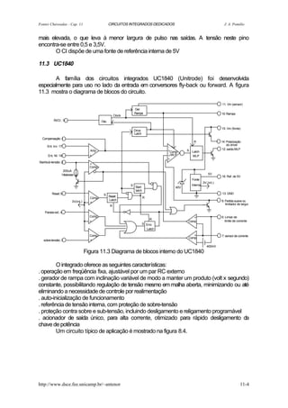 Fontes Chaveadas - Cap. 11                           CIRCUITOS INTEGRADOS DEDICADOS                                        J. A. Pomilio


mais elevada, o que leva à menor largura de pulso nas saídas. A tensão neste pino
encontra-se entre 0,5 e 3,5V.
       O CI dispõe de uma fonte de referência interna de 5V

11.3 UC1840

       A família dos circuitos integrados UC1840 (Unitrode) foi desenvolvida
especialmente para uso no lado da entrada em conversores fly-back ou forward. A figura
11.3 mostra o diagrama de blocos do circuito.

                                                                                                                         11: Vin (sensor)
                                                                     Ger.
                                                                     Rampa                                               10: Rampa
                                                         Clock
           Rt/Ct : 9                          Osc.

                                                                                                                         15: Vin (fonte)
                                                                     Drive
                                                                     Latch
  Compensação: 1
                                                                                                    R                    14: Polarização
      Ent. inv: 17                                                                                                           do driver
                                                                                       -
                                      Amp                                                        S Latch                 12: saída MLP
                                                                                       +Comp.
       Ent. NI: 18                    +                                                + MLP       MLP
                                                                                       +
Start/sub-tensão: 2
                                      +
                                      Comp.
                   200uA
                  Histerese                                                                                      5V
                                                                                                                         16: Ref. de 5V
                                                                                                   Fonte
                                                                                                             3V (int.)
                                                                 S                                 Interna
                                                                     Start                 40V
                                                                     latch
          Reset: 5                             S                                                                         13: GND
                                      Comp.          Reset                   R
                                                     Latch                                                               8: Partida suave ou
                         3V(int.)     +
                                                                                                                            limitador de largur
                                                     R

    Parada ext.: 4
                                      Comp.                                                         +                    6: Limiar de
                                                                                 R
                                      +                                                          Comp.                      limite de corrente
                                                                             S Erro
                                                                               Latch

                                      Comp.                                                         +                    7: sensor de corrente
                                                                                                 Comp.
   sobre-tensão: 3                    +

                                                                                                                400mV
                                    Figura 11.3 Diagrama de blocos interno do UC1840

         O integrado oferece as seguintes características:
. operação em freqüência fixa, ajustável por um par RC externo
. gerador de rampa com inclinação variável de modo a manter um produto (volt x segundo)
constante, possibilitando regulação de tensão mesmo em malha aberta, minimizando ou até
eliminando a necessidade de controle por realimentação
. auto-inicialização de funcionamento
. referência de tensão interna, com proteção de sobre-tensão
. proteção contra sobre e sub-tensão, incluindo desligamento e religamento programável
. acionador de saída único, para alta corrente, otimizado para rápido desligamento da
chave de potência
         Um circuito típico de aplicação é mostrado na figura 8.4.




http://www.dsce.fee.unicamp.br/~antenor                                                                                                 11-4
 