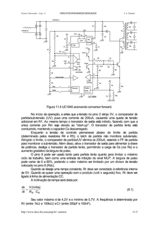 Fontes Chaveadas - Cap. 11                      CIRCUITOS INTEGRADOS DEDICADOS                                                                                 J. A. Pomilio


                                   Entrada cc


                                                                                                             Rr                   Rin                                N3

Entrada ca                                                                                 +Vin                                                          N1
                                                                        Vref
                                           R4                                         16        15
                                                                                                                                  Cin                                N4
                                                                                                              11
                                                          Rt                                         Ger.
                                                                                  Vref
                                                                9                                    Rampa    10
                                                                       Osc.
                                                      Ct                                                              Cr                                             N5
                                                                                                                                                         N2
                                                                                                +Vin
                             R1
                                                Rf   Cf            1                   Drive

                                                               17
                                                                                                                      Rb                 Cd
                                                                                                              14
                                  R5                  Vref
                                                               18             Ampl.
                                                                                            PWM               12
                                                                              Erro
                                                                2                                                          Vref         Rd

                                                                                                                       R6                          R8
                                                                          sub-tensão
                                  R2
                                                                                                              6
                                          sobre-tensão          3                                             7

                                                                                                  Limite
                                  R3                                                              corrente
                                                                                                                           R7
                                                                                                                                              Rs
                                   Stop                        4                                                                                         Rcs
                                                                       Remoto                Partida              8
                                   Reset                        5                            Suave

                                                                                           13                                                      Rdc
                                                                                                                                    Cs
                                                                                                      UC1804



                             Figura 11.4 UC1840 acionando conversor forward.

        No início da operação, e antes que a tensão no pino 2 atinja 3V, o comparador de
partida/sub-tensão (UV) puxa uma corrente de 200uA, causando uma queda de tensão
adicional em R1. Ao mesmo tempo o transistor de saída está inibido, fazendo com que a
única corrente por Rin seja devido ao "start-up". O transistor de partida lenta está
conduzindo, mantendo o capacitor Cs descarregado.
        Enquanto a tensão de controle permanecer abaixo do limite de partida
(determinado pelos resistores R4 e R5), o latch de partida não monitora sub-tensão.
Atingido o limite, o comparador de partida/UV elimina os 200uA, setando o FF de partida
para monitorar a sub-tensão. Além disso, ativa o transistor de saída para alimentar a chave
de potência, desliga o transistor de partida lenta, permitindo a carga de Cs (via Rs) e o
aumento gradativo da largura de pulso.
        O pino 8 pode ser usado tanto para partida lenta quanto para limitar o máximo
ciclo de trabalho, bem como uma entrada de inibição do sinal MLP. A largura de pulso
pode variar de 0 a 90%, podendo o valor máximo ser limitado por um divisor de tensão
colocado no pino 8 (Rdc).
        Quando se deseja uma rampa constante, Rr deve ser conectado à referência interna
de 5V. Quando se quiser uma operação com o produto (volt x segundo) fixo, Rr deve ser
ligado à linha de alimentação CC.
        A inclinação da rampa será dada por:

dv V (linha)
  =                                                                                                                                                               (8.1)
dt R R ⋅ CR

       Seu valor máximo é de 4,2V e o mínimo de 0,7V. A freqüência é determinada por
RT (entre 1kΩ e 100kΩ) e CT (entre 300pF e 100nF).

http://www.dsce.fee.unicamp.br/~antenor                                                                                                                                   11-5
 