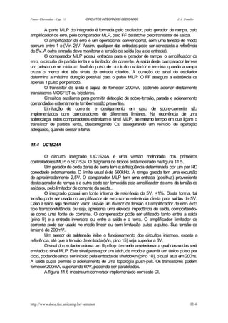 Fontes Chaveadas - Cap. 11       CIRCUITOS INTEGRADOS DEDICADOS                  J. A. Pomilio


        A parte MLP do integrado é formada pelo oscilador, pelo gerador de rampa, pelo
amplificador de erro, pelo comparador MLP, pelo FF de latch e pelo transistor de saída.
        O amplificador de erro é um operacional convencional, com uma tensão de modo
comum entre 1 e (Vin-2)V. Assim, qualquer das entradas pode ser conectada à referência
de 5V. A outra entrada deve monitorar a tensão de saída (ou a de entrada).
        O comparador MLP possui entradas para o gerador de rampa, o amplificador de
erro, o circuito de partida lenta e o limitador de corrente. À saída deste comparador tem-se
um pulso que se inicia ao final do pulso de clock do oscilador e termina quando a rampa
cruza o menor dos três sinais de entrada citados. A duração do sinal do oscilador
determina a máxima duração possível para o pulso MLP. O FF assegura a existência de
apenas 1 pulso por período.
        O transistor de s  aída é capaz de fornecer 200mA, podendo acionar diretamente
transistores MOSFET ou bipolares.
        Circuitos auxiliares para permitir detecção de sobre-tensão, parada e acionamento
comandados externamente também estão presentes.
        Limitação de corrente e desligamento em caso de sobre-corrente são
implementados com comparadores de diferentes limiares. Na ocorrência de uma
sobrecarga, estes comparadores estreitam o sinal MLP, ao mesmo tempo em que ligam o
transistor de partida lenta, descarregando Cs, assegurando um reinício de operação
adequado, quando cessar a falha.


11.4 UC1524A

        O circuito integrado UC1524A é uma versão melhorada dos primeiros
controladores MLP, o SG1524. O diagrama de blocos está mostrado na figura 11.5.
        Um gerador de onda dente de serra tem sua freqüência determinada por um par RC
conectado externamente. O limite usual é de 500kHz. A rampa gerada tem uma excursão
de aproximadamente 2,5V. O comparador MLP tem uma entrada (positiva) proveniente
deste gerador de rampa e a outra pode ser fornecida pelo amplificador de erro da tensão de
saída ou pelo limitador de corrente da saída..
        O integrado possui um fonte interna de referência de 5V, +1%. Desta forma, tal
tensão pode ser usada no amplificador de erro como referência direta para saídas de 5V.
Caso a saída seja de maior valor, usa-se um divisor de tensão. O amplificador de erro é do
tipo transcondutância, ou seja, apresenta uma elevada impedância de saída, comportando-
se como uma fonte de corrente. O compensador pode ser utilizado tanto entre a saída
(pino 9) e a entrada inversora ou entre a saída e o terra. O amplificador limitador de
corrente pode ser usado no modo linear ou com limitação pulso a pulso. Sua tensão de
limiar é de 200mV.
        Um sensor de subtensão inibe o funcionamento dos circuitos internos, exceto a
referência, até que a tensão de entrada (Vin, pino 15) seja superior a 8V.
        O sinal do oscilador aciona um flip-flop de modo a selecionar a qual das saídas será
enviado o sinal MLP. Este sinal passa por um latch, de modo a garantir um único pulso por
ciclo, podendo ainda ser inibido pela entrada de shutdown (pino 10), o qual atua em 200ns.
A saída dupla permite o acionamento de uma topologia push-pull. Os transistores podem
fornecer 200mA, suportando 60V, podendo ser paralelados.
        A figura 11.6 mostra um conversor implementado com este CI.




http://www.dsce.fee.unicamp.br/~antenor                                                    11-6
 