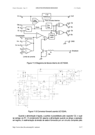 Fontes Chaveadas - Cap. 11               CIRCUITOS INTEGRADOS DEDICADOS                            J. A. Pomilio




        Vin
               15
                                 .                      + 5V
                                                      Referência                  16
                                                                                            Vref

                                      Sub-              Para circuitos internos
                                     tensão
       Osc.                                                  Flip-       .        12
                                                                                            Ca

        Rt
               3
               6
                    .     Osc.        . .Clock               Flop
                                                                     ..           11 Ea
        Ct
               7
                                              +
                                                                     R .          13
                                                                                            Cb


     Compensação
               9        Ampl. Erro
                                     .        -
                                                                PWM
                                                              S Latch
                                                                                  14
                                                                                            Eb



       Inv.

     N. Inv.
               1          -
                          +
                                     .                                             8
                                                                                            GND

               2

               4
               200mV
                          -
                          +
                                                         .      1k                     10
                                                                                             Shutdown
               5
                    Limite de corrente            .           10k




                          Figura 11.5 Diagrama de blocos interno do UC1524A




                              Figura 11.6 Conversor forward usando UC1524A.

        Quando a alimentação é ligada, a partida é possibilitada pelo capacitor C2, o qual
se carrega via R1. O enrolamento N2 assume a alimentação quando se atinge a operação
em regime. A realimentação da tensão de saída é fornecida por um circuito composto pelo


http://www.dsce.fee.unicamp.br/~antenor                                                                      11-7
 
