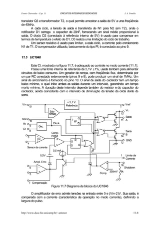 Fontes Chaveadas - Cap. 11                  CIRCUITOS INTEGRADOS DEDICADOS                            J. A. Pomilio


transistor Q3 e transformador T2, o qual permite amostrar a saída de 5V a uma freqüência
de 40kHz.
         A cada ciclo, a tensão de saída é transferida de N1 para N2 (em T2), onde o
retificador D1 carrega o capacitor de 20nF, fornecendo um sinal médio proporcional à
saída. O diodo D2 (conectado à referência interna de 5V) é usado para compensar e         m
termos de temperatura o efeito de D1. D3 realiza uma limitação do ciclo de trabalho.
         Um sensor resistivo é usado para limitar, a cada ciclo, a corrente pelo enrolamento
N1 de T1. O compensador utilizado, basicamente do tipo PI, é conectado ao pino 9.


11.5 UC1846

        Este CI, mostrado na figura 11.7, é adequado ao controle no modo corrente [11.1].
        Possui uma fonte interna de referência de 5,1V +1%, usada também para alimentar
circuitos de baixo consumo. Um gerador de rampa, com freqüência fixa, determinada por
um par RC conectado externamente (pinos 9 e 8), pode produzir um sinal de 1MHz. Um
sinal de sincronismo é fornecido no pino 10. O sinal de saída do oscilador tem um tempo
baixo mínimo, o qual inibe ambas as saídas durante um intervalo, garantindo um tempo
morto mínimo. A duração deste intervalo depende também do resistor e do capacitor do
oscilador, sendo coincidente com o intervalo de diminuição da tensão da onda dente de
serra.

Vin                        .                      + 5,1 V
                                                 Referência                                           Vref
        15
                                Sub-                                                         .
                                                                                             2
                                                                                                       Vc


Sinc.
                               tensão

                                                      T
                                                               Q       .                .        13
                                                                                                    Saída
                                                                                                 11 A
 Rt
            10
                               .    Clock
                                                          FF
                                                               Q


                                                                      ..
            9       Osc.
 Ct
            8
                                   Comp.
                                                          .                             .              Saída
                                                                                                       B


      4
        3          -
                   X3
                   +
                                   PWM
                                      +
                                        -
                                                     S R
                                                                                        .        14

                                                                                                 12
                                                                                                       GND
                                                     S   Q
      Sensor de corrente
                                    0,5 mA
                        0,5V
                                             .                                               .
                                                                                                 1     Limite de
                                                                                                       Corrente


            6
                 Ampl. Erro
                    -
                               .                                        .        +
                                                                                 -
                                                                                                 16
                                                                                                      Shutdown
                    +                                                                350mV       6k
            5                                                                Comp.


        7 Compensação
                                   Figura 11.7 Diagrama de blocos do UC1846

        O amplificador de erro admite tensões na entrada entre 0 e (Vin-2)V. Sua saída, é
comparada com a corrente (característica de operação no modo corrente), definindo a
largura do pulso.


http://www.dsce.fee.unicamp.br/~antenor                                                                         11-8
 