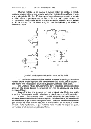 Fontes Chaveadas - Cap. 11             CIRCUITOS INTEGRADOS DEDICADOS                         J. A. Pomilio


         Diferentes métodos de se observar a corrente podem ser usados. O método
resistivo é o mais simples, embora em geral, para reduzir a dissipação de potência, tenha-se
uma tensão reduzida. Um filtro RC é recomendado para eliminar ruídos espúrios, os quais
poderiam alterar o comportamento da largura do pulso de maneira errada. Um
acoplamento via transformador permite isolação e aumento de eficiência, embora aumente
a complexidade e o custo do sistema. A figura 11.8 mostra algumas possibilidades de
medida da corrente.


                                                                              Rs     Saída
                                                                  + 4
                                                                 X3
                                   +      Rs                       - 3
                                   3
                              X3
                                   -
                                                                        (c)
                                   4

                                    (a)




                                                           + 4                       I
                                                          X3
                          +                                - 3
                               Cf         Rs
                          3
                     X3                                                   Trafo de corrente
                          -
                          4
                                                                        (d)
                     Spike

                               (b)

                   Figura 11.8 Métodos para medição da corrente pelo transistor

        O CI permite ainda um limitador de corrente, através de uma limitação do máximo
valor do erro de tensão, cujo valor pode ser estabelecido pelo usuário, através do pino 1.
Este mesmo pino, pela colocação de um par RC pode ser usado para partida suave.
        Uma função de inibição do funcionamento do CI (impedindo a saídas dos pulsos)
pode ser feita através do pino 16 (shutdown), por meio da aplicação de uma tensão
superior a 350mV.
        Sub-tensão é detectada, através da medida da tensão Vin (pino 15), inibindo a saída
dos pulsos. Os transistores de saída podem fornecer 100mA contínuos ou 400mA de pico.
        A figura 11.9 mostra um conversor push-pull utilizando o UC1846. Note-se que
não existe nenhuma implementação visando impedir o desbalanceamento de corrente entre
os enrolamentos, o que levaria à saturação do núcleo. Tal função é naturalmente realizada
pela operação no modo corrente, pois, caso o núcleo entrasse em saturação, a corrente
cresceria muito rapidamente, o que implicaria numa redução na largura do pulso,
diminuindo a tensão aplicada numa das polaridades.




http://www.dsce.fee.unicamp.br/~antenor                                                                 11-9
 