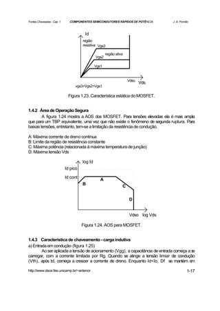 Fontes Chaveadas - Cap. 1     COMPONENTES SEMICONDUTORES RÁPIDOS DE POTÊNCIA        J. A. Pomilio



                                       Id
                                      região
                                      resistiva Vgs3

                                                      região ativa
                                               Vgs2

                                               Vgs1


                                                                     Vdso
                                                                            Vds
                                 vgs3>Vgs2>Vgs1

                             Figura 1.23. Característica estática do MOSFET.


1.4.2 Área de Operação Segura
        A figura 1.24 mostra a AOS dos MOSFET. Para tensões elevadas ela é mais ampla
que para um TBP equivalente, uma vez que não existe o fenômeno de segunda ruptura. Para
baixas tensões, entretanto, tem-se a limitação da resistência de condução.

A: Máxima corrente de dreno contínua
B: Limite da região de resistência constante
C: Máxima potência (relacionada à máxima temperatura de junção)
D: Máxima tensão Vds

                                      log Id
                            Id pico

                            Id cont               A
                                      B                          C


                                                                     D


                                                                     Vdso log Vds

                                      Figura 1.24. AOS para MOSFET.


1.4.3 Característica de chaveamento - carga indutiva
a) Entrada em condução (figura 1.25)
        Ao ser aplicada a tensão de acionamento (Vgg), a capacitância de entrada começa a se
carregar, com a corrente limitada por Rg. Quando se atinge a tensão limiar de condução
(Vth), após td, começa a crescer a corrente de dreno. Enquanto Id<Io, Df se mantém e      m

http://www.dsce.fee.unicamp.br/~antenor                                                        1-17
 