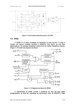 Fontes Chaveadas - Cap. 11             CIRCUITOS INTEGRADOS DEDICADOS                       J. A. Pomilio




                             Figura 11.9 Conversor push-pull usando o UC1846

11.6 GP605

        O GP605 [11.2] utiliza modulação em freqüência ao invés de MLP. O pulso é
mantido com largura constante enquanto a freqüência varia dentro de uma faixa
determinada por um capacitor (freqüência mínima) e por um resistor (freqüência máxima).
A figura 11.10 mostra seu diagrama de blocos.
                                                                                            Vcc
                  2                                                                   7
      OLRD                                                                                  GND
                                                                                      4
                 16           Sobrecarga                            Shutdown
          OL
                                                                    síncrono


                  1           Sobretensão                                             12
        RSD                                                         Soft-start
                              Subtensão
                                                                                  Soft-start
                              Remoto

                 15
      UV/OV
                 13
       VCO
                 14             VCO                         Monoestável
           R
                  11                                                              3
           C                                                                 5V        Vref
                  9
         Ton
                                                                                  8
                                                                                          Out A
                 10                        FF
         Seq.
                                                                                  6
                                                                                          Out B
                                                                                  5
                                                                                          GND

                                Figura 11.10 Diagrama de blocos do GP605

      A realimentação de tensão controla a freqüência do sinal nas duas saídas
complementares, as quais tem capacidade de acionamento direto de MOSFETs. Estas



http://www.dsce.fee.unicamp.br/~antenor                                                             11-10
 