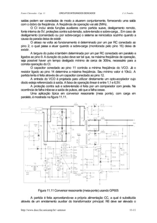 Fontes Chaveadas - Cap. 11       CIRCUITOS INTEGRADOS DEDICADOS                 J. A. Pomilio


saídas podem ser conectadas de modo a atuarem conjuntamente, fornecendo uma saída
com o dobro da freqüência. A freqüência de operação vai até 2MHz.
         O CI inclui ainda funções auxiliares como partida suave, desligamento remoto,
fonte interna de 5V, proteções contra sub-tensão, sobre-tensão e sobre-carga, . Em caso de
desligamento (comandado ou por sobre-carga) o sistema se reinicializa sozinho quando a
causa da parada deixa de existir.
         O atraso na volta ao funcionamento é determinado por um par RC conectado ao
pino 2, o qual passa a atuar quando a sobre-carga (monitorada pelo pino 16) deixa de
existir.
         A largura do pulso é também determinada por um par RC conectado em paralelo e
ligados ao pino 9. A duração do pulso deve ser tal que, na máxima freqüência de operação,
seja possível haver um tempo desligado mínimo de cerca de 300ns, necessário para a
correta operação do CI.
         O capacitor conectado ao pino 11 controla a mínima freqüência do VCO. Já o
resistor ligado ao pino 14 determina a máxima freqüência. Seu mínimo valor é 10kΩ. A
partida lenta é feita através de um capacitor conectado ao pino 12.
         A entrada do VCO é projetada para utilizar diretamente um opto-acoplador cujo
diodo esteja referenciado à saída. A faixa de operação linear é entre 1,1 e 6,5V.
         A proteção contra sub e sobre-tensão é feita por um comparador com janela. Na
ocorrência de falha inibe-se a saída de pulsos, até que a falha cesse.
         Uma aplicação típica em conversor ressonante (meia ponte), com carga e         m
paralelo, é mostrada na figura 11.11.




                  Figura 11.11 Conversor ressonante (meia-ponte) usando GP605

       A partida é feita aproveitando-se a própria alimentação CC, a qual é substituída
através de um enrolamento auxiliar do transformador principal. R6 deve ser elevado o

http://www.dsce.fee.unicamp.br/~antenor                                                 11-11
 