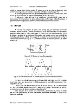 Fontes Chaveadas - Cap. 11            CIRCUITOS INTEGRADOS DEDICADOS             J. A. Pomilio


suficiente para produzir baixas perdas. O acionamento de um dos transistores é feito
diretamente, enquanto para o outro é necessária isolação, o que é feito por T3.
        A sobre-carga é detectada por um transformador de corrente, conectado em série
com o primário de T1. Do secundário vai a informação para o pino 16.
        A referência é dada por uma fonte estabilizada e ajustável (U4), sendo que o
compensador é implementado no potencial da saída. A informação é transferida para o
potencial da entrada pelo opto-acoplador, diretamente para a entrada do VCO.


11.7 MC34262

        A maneira mais simples de obter uma tensão CC para alimentar uma fonte
chaveada, a partir da rede, é utilizar um retificador e um filtro capacitivo. O capacitor se
carrega apenas quando a tensão da entrada for maior do que a tensão sobre ele, o que
implica em um pico de corrente pela alimentação. Isto resulta em um fator de potência
muito baixo (entre 0,5 e 0,7), além de grande conteúdo harmônico da corrente. A figura
11.12 mostra o circuito e a figura 11.13 mostra as formas de onda da corrente e da tensão
de entrada .

                                                                   Carga
                                               +
                                Vac


                                                     Conversor


                             Figura 11.12 Conversor com filtro capacitivo




        Figura 11.13 Formas de onda da corrente e da tensão de entrada no conversor.

        Um fator de potência mais elevado pode ser obtido por meio de um filtro passivo
de entrada, mas o qual deve operar em 60Hz, chegando-se, nos melhores casos a um fator
de potência de 0,9.
        Uma solução mais adequada é o uso de um circuito ativo [11.3], o qual possibilita
um fator de potência praticamente unitário, além de, por operar a alta freqüência, permitir
o uso de elementos de filtragem de baixo valor e tamanho.
        Estes circuitos ativos podem ser, por exemplo, conversores elevadores de tensão
(de uso mais generalizado) ou ainda conversores abaixadores-elevadores. A figura 11.14
mostra um exemplo.




http://www.dsce.fee.unicamp.br/~antenor                                                  11-12
 