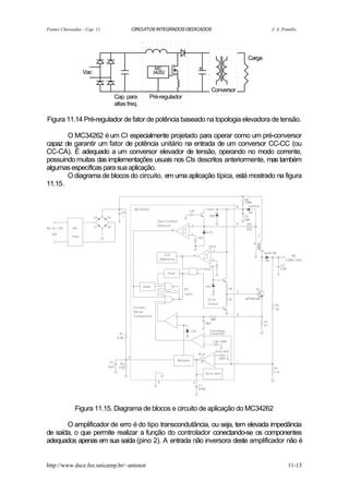 Fontes Chaveadas - Cap. 11          CIRCUITOS INTEGRADOS DEDICADOS                   J. A. Pomilio




                                                                             Carga
                                             MC              +
                 Vac                        34262


                                                                 Conversor
                             Cap. para     Pré-regulador
                             altas freq.

Figura 11.14 Pré-regulador de fator de potência baseado na topologia elevadora de tensão.

       O MC34262 é um CI especialmente projetado para operar como um pré-conversor
capaz de garantir um fator de potência unitário na entrada de um conversor CC-CC (ou
CC-CA). É adequado a um conversor elevador de tensão, operando no modo corrente,
possuindo muitas das implementações usuais nos CIs descritos anteriormente, mas também
algumas específicas para sua aplicação.
       O diagrama de blocos do circuito, em uma aplicação típica, está mostrado na figura
11.15.




             Figura 11.15. Diagrama de blocos e circuito de aplicação do MC34262

       O amplificador de erro é do tipo transcondutância, ou seja, tem elevada impedância
de saída, o que permite realizar a função do controlador conectando-se os componentes
adequados apenas em sua saída (pino 2). A entrada não inversora deste amplificador não é


http://www.dsce.fee.unicamp.br/~antenor                                                      11-13
 
