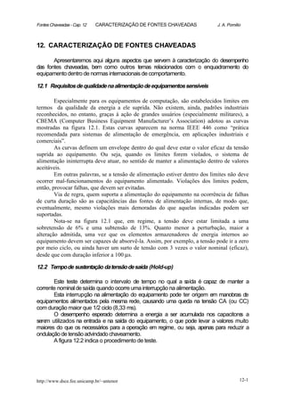 Fontes Chaveadas - Cap. 12   CARACTERIZAÇÃO DE FONTES CHAVEADAS             J. A. Pomilio



12. CARACTERIZAÇÃO DE FONTES CHAVEADAS

       Apresentaremos aqui alguns aspectos que servem à caracterização do desempenho
das fontes chaveadas, bem como outros temas relacionados com o enquadramento do
equipamento dentro de normas internacionais de comportamento.

12.1 Requisitos de qualidade na alimentação de equipamentos sensíveis

        Especialmente para os equipamentos de computação, são estabelecidos limites em
termos da qualidade da energia a ele suprida. Não existem, ainda, padrões industriais
reconhecidos, no entanto, graças à ação de grandes usuários (especialmente militares), a
CBEMA (Computer Business Equipment Manufacturer’s Association) adotou as curvas
mostradas na figura 12.1. Estas curvas aparecem na norma IEEE 446 como “prática
recomendada para sistemas de alimentação de emergência, em aplicações industriais e
comerciais”.
        As curvas definem um envelope dentro do qual deve estar o valor eficaz da tensão
suprida ao equipamento. Ou seja, quando os limites forem violados, o sistema de
alimentação ininterrupta deve atuar, no sentido de manter a alimentação dentro de valores
aceitáveis.
        Em outras palavras, se a tensão de alimentação estiver dentro dos limites não deve
ocorrer mal-funcionamentos do equipamento alimentado. Violações dos limites podem,
então, provocar falhas, que devem ser evitadas.
        Via de regra, quem suporta a alimentação do equipamento na ocorrência de falhas
de curta duração são as capacitâncias das fontes de alimentação internas, de modo que,
eventualmente, mesmo violações mais demoradas do que aquelas indicadas podem ser
suportadas.
        Nota-se na figura 12.1 que, em regime, a tensão deve estar limitada a uma
sobretensão de 6% e uma subtensão de 13%. Quanto menor a perturbação, maior a
alteração admitida, uma vez que os elementos armazenadores de energia internos ao
equipamento devem ser capazes de absorvê-la. Assim, por exemplo, a tensão pode ir a zero
por meio ciclo, ou ainda haver um surto de tensão com 3 vezes o valor nominal (eficaz),
desde que com duração inferior a 100 µs.

12.2 Tempo de sustentação da tensão de saída (Hold-up)

       Este teste determina o intervalo de tempo no qual a s   aída é capaz de manter a
corrente nominal de saída quando ocorre uma interrupção na alimentação.
       Esta interrupção na alimentação do equipamento pode ter origem em manobras de
equipamentos alimentados pela mesma rede, causando uma queda na tensão CA (ou CC)
com duração maior que 1/2 ciclo (8,33 ms).
       O desempenho esperado determina a energia a ser acumulada nos capacitore a   s
sere utilizados na entrada e na saída do equipamento, o que pode levar a valores muito
    m
maiores do que os necessários para a operação em regime, ou seja, apenas para reduzir a
ondulação de tensão advindado chaveamento.
       A figura 12.2 indica o procedimento de teste.




http://www.dsce.fee.unicamp.br/~antenor                                                 12-1
 