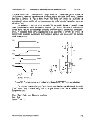 Fontes Chaveadas - Cap. 1   COMPONENTES SEMICONDUTORES RÁPIDOS DE POTÊNCIA          J. A. Pomilio



condução e Vds=Vdd. Quando Id=Io, Df desliga e Vds cai. Durante a redução de Vds ocorre
um aparente aumento da capacitância de entrada (Ciss) do transistor (efeito Miller), fazendo
com que a variação de Vgs se torne muito mais lenta (em virtude do "aumento" da
capacitância). Isto se mantém até que Vds caia, quando, então, a tensão Vgs volta a aumentar,
até atingir Vgg.
        Na verdade, o que ocorre é que, enquanto Vds se mantém elevado, a capacitância que
drena corrente do circuito de acionamento é apenas Cgs. Quando Vds diminui, a capacitância
dentre dreno e source se descarrega, o mesmo ocorrendo com a capacitância entre gate e
dreno. A descarga desta última capacitância se dá desviando a corrente do circuito de
acionamento, reduzindo a velocidade do processo de carga de Cgs, o que ocorre até que Cgd
esteja descarregado.

Vgg
                                     V+

                                                                     Io

Vgs                                                                                Df
                                        V+
Vth
                                                                     Cgd
  Id                                 Id=Io                                                   Vdd



Vds                                                                                Cds
                                                            Rg
                                                                             Vds
                               Vds on                                Vgs
                                                          Vgg
                                                                   Cgs        Id
               td

          CARGA INDUTIVA

       Figura 1.25 Formas de onda na entrada em condução de MOSFET com carga indutiva.

        Os manuais fornecem informações sobre as capacitâncias operacionais do transistor
(Ciss, Coss e Crss), mostradas na figura 1.26, as quais se relacionam com as capacitâncias do
componente por:

Ciss = Cgs + Cgd , com Cds curto-circuitada
Crs = Cgd
Coss ~ Cds + Cgd




http://www.dsce.fee.unicamp.br/~antenor                                                        1-18
 