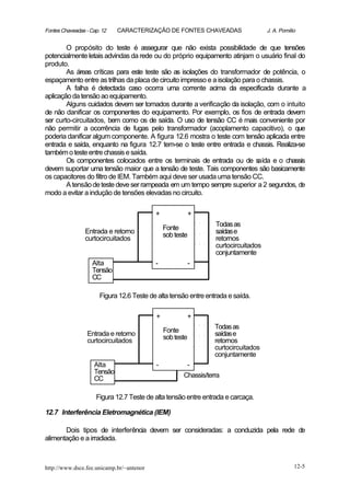 Fontes Chaveadas - Cap. 12   CARACTERIZAÇÃO DE FONTES CHAVEADAS                     J. A. Pomilio


        O propósito do teste é assegurar que não exista possibilidade de que tensões
potencialmente letais advindas da rede ou do próprio equipamento atinjam o usuário final do
produto.
        As áreas críticas para este teste são as isolações do transformador de potência, o
espaçamento entre as trilhas da placa de circuito impresso e a isolação para o chassis.
        A falha é detectada caso ocorra uma corrente acima da especificada durante a
aplicação da tensão ao equipamento.
        Alguns cuidados devem ser tomados durante a verificação da isolação, com o intuito
de não danificar os componentes do equipamento. Por exemplo, os fios de entrada devem
ser curto-circuitados, bem como os de saída. O uso de tensão CC é mais conveniente por
não permitir a ocorrência de fugas pelo transformador (acoplamento capacitivo), o que
poderia danificar algum componente. A figura 12.6 mostra o teste com tensão aplicada entre
entrada e saída, enquanto na figura 12.7 tem-se o teste entre entrada e chassis. Realiza-se
também o teste entre chassis e saída.
        Os componentes colocados entre os terminais de entrada ou de s       aída e o chassis
devem suportar uma tensão maior que a tensão de teste. Tais componentes são basicamente
os capacitores do filtro de IEM. Também aqui deve ser usada uma tensão CC.
        A tensão de teste deve ser rampeada em um tempo sempre superior a 2 segundos, de
modo a evitar a indução de tensões elevadas no circuito.

                                           +               +
                                                                 Todas as
                                               Fonte
                 Entrada e retorno                               saídas e
                                               sob teste
                 curtocircuitados                                retornos
                                                                 curtocircuitados
                                                                 conjuntamente
                    Alta                   -               -
                    Tensão
                    CC

                       Figura 12.6 Teste de alta tensão entre entrada e saída.

                                           +           +
                                                                 Todas as
                 Entrada e retorno             Fonte             saídas e
                 curtocircuitados              sob teste         retornos
                                                                 curtocircuitados
                                                                 conjuntamente
                    Alta                   -           -
                    Tensão
                    CC                                Chassis/terra


                     Figura 12.7 Teste de alta tensão entre entrada e carcaça.

12.7 Interferência Eletromagnética (IEM)

       Dois tipos de interferência devem ser consideradas: a conduzida pela rede de
alimentação e a irradiada.



http://www.dsce.fee.unicamp.br/~antenor                                                         12-5
 
