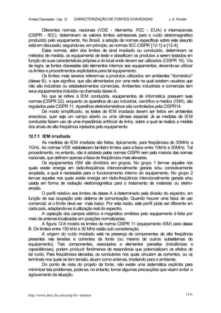Fontes Chaveadas - Cap. 12   CARACTERIZAÇÃO DE FONTES CHAVEADAS                J. A. Pomilio


         Diferentes normas, nacionais (VDE - Alemanha, FCC - EUA) e internacionais
(CISPR - IEC), determinam os valores limites admissíveis para o ruído eletromagnético
produzido pelo equipamento. No Brasil, a adoção de normas específicas sobre este assunto
está em discussão, seguindo-se, em princípio, as normas IEC-CISPR [12-1] a [12-4].
         Estas normas, além dos limites de sinal irradiado ou conduzido, determinam os
métodos de medida, os equipamento de teste e classificam os produtos a serem testados e   m
função de suas características próprias e do local onde devem ser utilizados (CISPR 16). Via
de regra, as fontes chaveadas são elementos internos aos equipamentos, devendo-se utilizar
os limites e procedimentos explicitados para tal equipamento.
         Os limites mais severos referem-se a produtos utilizados em ambientes "doméstico"
(classe B), o que significa, que são alimentados por uma rede na qual existem usuários que
não são indústrias ou estabelecimentos comerciais. Ambientes industriais e comerciais tem
seus equipamentos incluídos na chamada classe A.
         No que se refere à IEM conduzida, equipamentos de informática possuem suas
normas (CISPR 22), enquanto os aparelhos de uso industrial, científico e médico (ISM), são
regulados pela CISPR 11. Aparelhos eletrodomésticos são controlados pela CISPR14.
         De modo simplificado, os testes de IEM irradiada devem ser feitos em ambientes
anecóicos, quer seja um campo aberto ou uma câmara especial. Já as medidas de IEM
conduzida fazem uso de uma impedância artificial de linha, sobre a qual se realiza a medida
dos sinais de alta freqüência injetados pelo equipamento.

12.7.1 IEM irradiada
        As medidas de IEM irradiada são feitas, tipicamente, para freqüências de 30MHz a
1GHz. As normas VDE estabelecem também limites para a faixa entre 10kHz e 30MHz. Tal
procedimento, no entanto, não é adotado pelas normas CISPR nem pela maioria das normas
nacionais, que definem apenas a faixa de freqüências mais elevadas.
        Os equipamentos ISM são divididos em grupos. No grupo 1 tem-se aqueles nos
quais existe energia em rádio-freqüência intencionalmente gerada e/ou condutivamente
acoplada, a qual é necessária para o funcionamento interno do equipamento. No grupo 2
tem-se aqueles nos quais existe energia em rádio-freqüência intencionalmente gerada e/ou
usada em forma de radiação eletromagnética para o tratamento de materiais ou eletro-
erosão.
        O perfil relativo aos limites da classe A é determinado pela divisão do espectro, e m
função da sua ocupação pelo sistema de comunicação. Quando houver uma faixa de uso
comercial, aí o limite deve ser mais baixo. Por esta razão, este perfil pode ser diferente em
cada país, adaptando-se à utilização real do espectro.
        A captação dos campos elétrico e magnético emitidos pelo equipamento é feita por
meio de antenas localizadas em posições normatizadas.
        A figura 12.8 mostra os limites da norma CISPR 11 (equipamento ISM) para classe
B. Os limites entre 150 kHz e 30 MHz estão sob consideração.
        A origem do ruído irradiado está na presença de componentes de alta freqüência
presentes nas tensões e correntes da fonte (ou mesmo de outros subsistemas do
equipamento). Tais componentes, associados a elementos parasitas (indutâncias e
capacitâncias), podem produzir fenômenos de ressonância que potencializam os efeitos de
tal ruído. Para freqüências elevadas, os condutores nos quais circulam as correntes, ou os
terminais nos quais se tem tensão, atuam como antenas, irradiando para o ambiente.
        Do ponto de vista do projeto da fonte, não existe uma sistemática explícita para
minimizar tais problemas, pode-se, no entanto, tomar algumas precauções que visam evitar o
agravamento da situação.



http://www.dsce.fee.unicamp.br/~antenor                                                    12-6
 