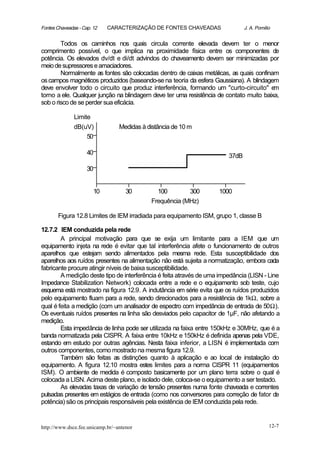 Fontes Chaveadas - Cap. 12   CARACTERIZAÇÃO DE FONTES CHAVEADAS                J. A. Pomilio


        Todos os caminhos nos quais circula corrente elevada devem ter o menor
comprimento possível, o que implica na proximidade física entre os componentes de
potência. Os elevados dv/dt e di/dt advindos do chaveamento devem ser minimizadas por
meio de supressores e amaciadores.
        Normalmente as fontes são colocadas dentro de caixas metálicas, as quais confinam
os campos magnéticos produzidos (baseando-se na teoria da esfera Gaussiana). A blindagem
deve envolver todo o circuito que produz interferência, formando um "curto-circuito" e  m
torno a ele. Qualquer junção na blindagem deve ter uma resistência de contato muito baixa,
sob o risco de se perder sua eficácia.

               Limite
               dB(uV)            Medidas à distância de 10 m
                   50

                     40                                                 37dB

                     30


                        10          30        100        300        1000
                                            Frequência (MHz)

       Figura 12.8 Limites de IEM irradiada para equipamento ISM, grupo 1, classe B

12.7.2 IEM conduzida pela rede
        A principal motivação para que se exija um limitante para a IEM que um
equipamento injeta na rede é evitar que tal interferência afete o funcionamento de outros
aparelhos que estejam sendo alimentados pela mesma rede. Esta susceptibilidade dos
aparelhos aos ruídos presentes na alimentação não está sujeita a normatização, embora cada
fabricante procure atingir níveis de baixa susceptibilidade.
        A medição deste tipo de interferência é feita através de uma impedância (LISN - Line
Impedance Stabilization Network) colocada entre a rede e o equipamento sob teste, cujo
esquema está mostrado na figura 12.9. A indutância em série evita que os ruídos produzidos
pelo equipamento fluam para a rede, sendo direcionados para a resistência de 1kΩ, sobre a
qual é feita a medição (com um analisador de espectro com impedância de entrada de 50Ω).
Os eventuais ruídos presentes na linha são desviados pelo capacitor de 1µF, não afetando a
medição.
        Esta impedância de linha pode ser utilizada na faixa entre 150kHz e 30MHz, que é a
banda normatizada pela CISPR. A faixa entre 10kHz e 150kHz é definida apenas pela VDE,
estando em estudo por outras agências. Nesta faixa inferior, a LISN é implementada com
outros componentes, como mostrado na mesma figura 12.9.
        Também são feitas as distinções quanto à aplicação e ao local de instalação do
equipamento. A figura 12.10 mostra estes limites para a norma CISPR 11 (equipamentos
ISM). O ambiente de medida é composto basicamente por um plano terra sobre o qual é
colocada a LISN. Acima deste plano, e isolado dele, coloca-se o equipamento a ser testado.
        As elevadas taxas de variação de tensão presentes numa fonte chaveada e correntes
pulsadas presentes em estágios de entrada (como nos conversores para correção de fator de
potência) são os principais responsáveis pela existência de IEM conduzida pela rede.


http://www.dsce.fee.unicamp.br/~antenor                                                    12-7
 