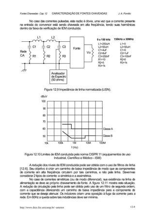 Fontes Chaveadas - Cap. 12       CARACTERIZAÇÃO DE FONTES CHAVEADAS                J. A. Pomilio


       No caso das correntes pulsadas, esta razão é óbvia, uma vez que a corrente presente
na entrada do conversor está sendo chaveada em alta freqüência, tendo suas harmônicas
dentro da faixa de verificação de IEM conduzida.



       .         L1
                      .          L2
                                      .                         9 a 150 kHz
                                                                 L1=250uH
                                                                                150kHz a 30MHz
                                                                                    L1=0
            C1              C2            C3                     L2=50uH            L2=50uH
                                                Fonte
                                                                 C1=4uF             C1=0
Rede                                                    Vo       C2=8uF             C2=1uF
CA          R1              R2            R3                     C3=250nF           C3=100nF

   ..                 .               .                          R1=10
                                                                 R2=5
                                                                 R3=1k
                                                                                    R2=0
                                                                                    R3=1k



                                 Analisador
                                 de Espectro
                                 (50 ohms)


                        Figura 12.9 Impedância de linha normatizada (LISN).

                      dBuV
                      100

                       90

                       80

                       70

                       60                                            Classe A

                       50                                           Classe B

                        10k           100k     1M       10M      100M
                                               f (Hz)

    Figura 12.10 Limites de IEM conduzida pela norma CISPR 11 (equipamentos de uso
                           Industrial, Científico e Médico - ISM)

        A redução dos níveis de IEM conduzida pode ser obtida com o uso de filtros de linha
[12.6]. Seu objetivo é criar um caminho de baixa impedância de modo que as componentes
de corrente em alta freqüência circulem por tais caminhos, e não pela linha. Devem-se
considerar 2 tipos de corrente: a simétrica e a assimétrica.
        No caso de correntes simétricas (ou de modo diferencial), sua existência na linha de
alimentação se deve ao próprio chaveamento da fonte. A figura 12.11 mostra esta situação.
A redução da circulação pela linha pode ser obtida pelo uso de um filtro de segunda ordem,
com a capacitância oferecendo um caminho de baixa impedância para a componente de
corrente que se deseja atenuar. Os indutores criam uma oposição à fuga da corrente para a
rede. Em 60Hz a queda sobre tais indutâncias deve ser mínima.


http://www.dsce.fee.unicamp.br/~antenor                                                        12-8
 