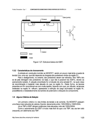 Fontes Chaveadas - Cap. 1    COMPONENTES SEMICONDUTORES RÁPIDOS DE POTÊNCIA             J. A. Pomilio




                                                                         Gate (porta)
                                              Emissor

                               N+                       N+
                                                 J3
                                                                                        C
                                             P
                                                                              B
                                                                   J2

                  N-

                                                                                        E

                  N+
                                                                        J1
                  P+


                                              Coletor
                            SiO2

                            metal

                                    Figura 1.27. Estrutura básica de IGBT.



1.5.2 Características de chaveamento
        A entrada em condução é similar ao MOSFET, sendo um pouco mais lenta a queda da
tensão Vce, uma vez que isto depende da chegada dos portadores vindos da região P+.
        Para o desligamento, no entanto, tais portadores devem ser retirados. Nos TBPs isto
se dá pela drenagem dos portadores via base, o que não é possível nos IGBTs, devido ao
acionamento isolado. A solução encontrada foi a inclusão de uma camada N+, na qual a taxa
de recombinação é bastante mais elevada do que na região N-. Desta forma, as lacunas
presentes em N+ recombinam-se com muita rapidez, fazendo com que, por difusão, as lacunas
existentes na região N- refluam, apressando a extinção da carga acumulada na região N-,
possibllitando o restabelecimento da barreira de potencial e o bloqueio do componente.


1.6 Alguns Critérios de Seleção

       Um primeiro critério é o dos limites de tensão e de corrente. Os MOSFET possuem
uma faixa mais reduzida de valores, ficando, tipicamente entre: 100V/200A e 1000V/20A.
       Já os TBP e IGBT atingem potências mais elevadas, indo até 1200V/500A.
       Como o acionamento do IGBT é muito mais fácil do que o do TBP, seu uso tem sido
crescente, em detrimento dos TBP.


http://www.dsce.fee.unicamp.br/~antenor                                                            1-20
 