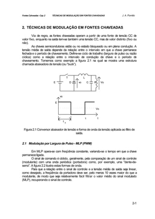 Fontes Cahveadas - Cap. 2   TÉCNICAS DE MODULAÇÃO EM FONTES CHAVEADAS                J. A. Pomilio




2. TÉCNICAS DE MODULAÇÃO EM FONTES CHAVEADAS

        Via de regra, as fontes chaveadas operam a partir de uma fonte de tensão CC de
valor fixo, enquanto na saída tem-se também uma tensão CC, mas de valor distinto (fixo ou
não).
        As chaves semicondutoras estão ou no estado bloqueado ou em plena condução. A
tensão média de saída depende da relação entre o intervalo em que a chave permanece
fechada e o período de chaveamento. Define-se ciclo de trabalho (largura de pulso ou razão
cíclica) como a relação entre o intervalo de condução da chave e o período de
chaveamento. Tomemos como exemplo a figura 2.1 na qual se mostra uma estrutura
chamada abaixadora de tensão (ou “buck”).



                                               T            L
                             E                     D   vo           C   R       Vo




                                  vo

                              E

                                                                        Vo


                                                                τ           t
                                       t
                                           T


 Figura 2.1 Conversor abaixador de tensão e forma de onda da tensão aplicada ao filtro de
                                         saída.


2.1 Modulação por Largura de Pulso - MLP (PWM)

        Em MLP opera-se com freqüência constante, variando-se o tempo em que a chave
permanece ligada.
        O sinal de comando é obtido, geralmente, pela comparação de um sinal de controle
(modulante) com uma onda periódica (portadora) como, por exemplo, uma "dente-de-
serra". A figura 2.2 ilustra estas formas de onda.
        Para que a relação entre o sinal de controle e a tensão média de saída seja linear,
como desejado, a freqüência da portadora deve ser, pelo menos 10 vezes maior do que a
modulante, de modo que seja relativamente fácil filtrar o valor médio do sinal modulado
(MLP), recuperando o sinal de controle.




                                                                                               2-1
 