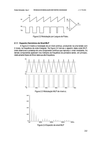 Fontes Cahveadas - Cap. 2        TÉCNICAS DE MODULAÇÃO EM FONTES CHAVEADAS                               J. A. Pomilio


                           vp

           vc                                                                           vp
                                                                                             -
                                                                                                         vo
           vo
                                                                                        vc
                                                                                             +
           Vo


                                 Figura 2.2 Modulação por Largura de Pulso.


2.1.1 Espectro Harmônico de Sinal MLP
        A figura 2.3 mostra a modulação de um nível contínuo, produzindo na uma tensão com
2 níveis, na frequência da onda triangular. Na figura 2.4 tem-se o espectro desta onda MLP,
onde observa-se a presença de uma componente contínua que reproduz o sinal modulante. As
demais componentes aparecem nos múltiplos da frequência da portadora sendo, em princípio,
relativamente fáceis de filtrar dada sua alta frequência.
                  10V




                  0V
                  10V




                  0V
                    0s             0.2ms           0.4ms            0.6ms            0.8ms       1.0ms



                                   Figura 2.3 Modulação MLP de nível cc.
                        8.0V




                        6.0V




                        4.0V




                        2.0V




                         0V
                           0Hz             50KHz           100KHz           150KHz           200KHz


                                       Figura 2.4 Espectro de sinal MLP

                                                                                                                   2-2
 
