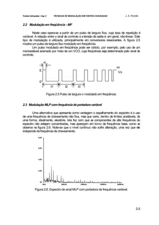 Fontes Cahveadas - Cap. 2            TÉCNICAS DE MODULAÇÃO EM FONTES CHAVEADAS                J. A. Pomilio


2.2 Modulação em freqüência - MF

       Neste caso opera-se a partir de um pulso de largura fixa, cuja taxa de repetição é
variável. A relação entre o sinal de controle e a tensão de saída é, em geral, não-linear. Este
tipo de modulação é utilizada, principalmente em conversores ressonantes. A figura 2.5
mostra um pulso de largura fixa modulado em freqüência.
       Um pulso modulado em freqüência pode ser obtido, por exemplo, pelo uso de um
monoestável acionado por meio de um VCO, cuja freqüência seja determinada pelo sinal de
controle.

                        σ
                                                                                 vo
                 E                                                                Vo


                 0
                                t1           t2        t3

                             Figura 2.5 Pulso de largura σ modulado em freqüência.


2.3 Modulação MLP com frequência de portadora variável

       Uma alternativa que apresenta como vantagem o espalhamento do espectro é o uso
de uma frequência de chaveamento não fixa, mas que varie, dentro de limites aceitáveis, de
uma forma, idealmente, aleatória. Ista faz com que as componentes de alta frequência do
espectro não estejam concentradas, mas apareçam em torno da frequência base, como s      e
observa na figura 2.6. Note-se que o nível contínuo não sofre alteração, uma vez que ele
independe da frequência de chaveamento.
                8.0V




                6.0V




                4.0V




                2.0V




                  0V
                       0Hz                50KHz          100KHz         150KHz       200KHz


            Figura 2.6. Espectro de sinal MLP com portadora de frequência variável.




                                                                                                        2-3
 