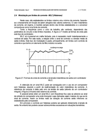 Fontes Cahveadas - Cap. 2   TÉCNICAS DE MODULAÇÃO EM FONTES CHAVEADAS            J. A. Pomilio


2.4 Modulação por limites de corrente - MLC (Histerese)

        Neste caso, são estabelecidos os limites máximo e/ou mínimo da corrente, fazendo-
se o chaveamento em função de serem atingidos tais valores extremos. O valor instantâneo
da corrente, em regime, é mantido sempre dentro dos limites estabelecidos e o conversor
comporta-se como uma fonte de corrente.
        Tanto a freqüência como o ciclo de trabalho são variáveis, dependendo dos
parâmetros do circuito e dos limites impostos. A figura 2.7 mostra as formas de onda para
este tipo de controlador.
        MLC só é possível em malha fechada, pois é necessário medir instantaneamente a
variável de saída. Por esta razão, a relação entre o sinal de controle e a tensão média de
saída é direta. Este tipo de modulação é usado, principalmente, em fontes com controle de
corrente e que tenha um elemento de filtro indutivo na saída.

                                                mudança na carga
                    io                                                  Imax
                                                                            Io
                                                                        Imin



                                                                        t
                    vo
                      E



                      0
                                                                        t
 Figura 2.7. Formas de onda de corrente e da tensão instantânea de saída com controlador
                                          MLC.

        A obtenção de um sinal MLC pode ser conseguida com o uso de um comparador
com histerese, atuando a partir da realimentação do valor instantâneo da corrente. A
referência de corrente é dada pelo erro da tensão de saída (através de um controlador
integral). A figura 2.8 ilustra este sistema de controle.
        É possível ainda obter um sinal MLC com freqüência fixa caso se adicione ao sinal
de entrada do comparador uma onda triangular cujas derivadas sejam maiores do que as do
sinal de corrente. Assim os limites reais da variação da corrente serão inferiores ao
estabelecido pelo comparador.
        Em princípio o controle por histerese poderia ser aplicado diretamente à tensão de
saída. No entanto isto poderia causar sobrecorrentes excessivas em situações transitórias.




                                                                                           2-4
 