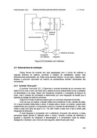 Fontes Cahveadas - Cap. 2         TÉCNICAS DE MODULAÇÃO EM FONTES CHAVEADAS                      J. A. Pomilio




                                                                            +

                                                                            Vo



                                                          sensor de
                                                    io
                                                          corrente
                            sinal sincronizador




                                                                      vo
                                                         i*
                                                                 I     v* referência de tensão
                                             comparador
                                             com histerese     integrador

                                     Figura 2.8 Controlador com histerese.


2.5 Outras técnicas de modulação

        Outras formas de controle tem sido pesquisadas com o intuito de melhorar a
resposta dinâmica do sistema, aumentar a margem de estabilidade, rejeitar mais
eficientemente perturbações, etc. Estas novas técnicas utilizam, via de regra, métodos não-
lineares e procuram aproveitar ao máximo as características também não-lineares dos
conversores.

2.5.1 Controle “One-cycle”
        O controle “one-cycle” [2.1, 2.2]permite o controle da tensão de um conversor com
saída CC-CC ciclo a ciclo, de modo que o sistema se torna praticamente imune a variações
na alimentação e na carga. Opera com frequência constante o modulação da largura de
pulso, mas o instante de comutação é determinado por uma integração da tensão que é
aplicada ao estágio de saída do conversor.
        A figura 2.9 mostra a estrutura básica para um conversor abaixador de tensão.
        Uma vez que, em regime, a tensão média numa indutância é nula, a tensão de saída,
Vo, é igual à tensão média sobre o diodo. A tensão sobre o diodo, no entanto, variará entre
praticamente zero (quando o componente conduz) e a tensão de alimentação, E. Seu valor
médio a cada ciclo deve ser igual a Vo. Tal valor médio a cada ciclo é que é obtido pela
integração de tal tensão.
        O sinal integrado é comparado com a referência. Enquanto não atingi-la, a chave
permanece ligada (tensão E aplicada sobre o diodo). Quando a tensão de referência é
igualada o capacitor do integrador é descarregado e o comparador muda de estado,
desligando o transistor, até o início do ciclo seguinte, determinado pelo clock.



                                                                                                           2-5
 