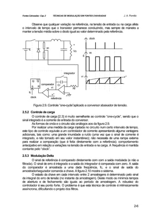 Fontes Cahveadas - Cap. 2         TÉCNICAS DE MODULAÇÃO EM FONTES CHAVEADAS           J. A. Pomilio


        Observe que qualquer variação na referência, na tensão de entrada ou na carga afeta
o intervalo de tempo que o transistor permanece conduzindo, mas sempre de maneira a
manter a tensão média sobre o diodo igual ao valor determinado pela referência.

                                                                clock

                                                      +
                            vo
       E
                                                      Vo
                                                                vo
                                                            E




                                              integrador
                                                           vi                         v*
            Q     Q
                       comparador      Ci
            S      R           vi                     Rf
                           +
       fc                                     +
                                  v*
        clock                    referência

                Figura 2.9. Controle “one-cycle”aplicado a conversor abaixador de tensão.

2.5.2 Controle de carga
         O controle de carga [2.3] é muito semelhante ao controle “one-cycle”, sendo que o
sinal integrado é a corrente de entrada do conversor.
         As formas de onda e o circuito são análogos aos da figura 2.9.
         Por realizar uma medida da carga injetada no circuito num certo intervalo de tempo,
este tipo de controle equivale a um controlador de corrente apresentando alguma vantagens
adicionais, tais como: uma grande imunidade a ruído (uma vez que o sinal de corrente é
integrado, e não tomado em seu valor instantâneo); não necessita de uma rampa externa
para realizar a comparação (que é feita diretamente com a referência); comportamento
antecipativo em relação a variações na tensão de entrada e na carga. A frequência é mantida
contante pelo “clock”.

2.5.3 Modulação Delta
         O sinal de referência é comparado diretamente com com a saída modulada (e não a
filtrada). O sinal de erro é integrado e a saída do integrador é comparada com zero. A saída
do comparador é amostrada a uma dada freqüência, fc, e o sinal de saída do
amostrador/segurador comanda a chave. A figura 2.10 mostra o sistema.
         O estado da chave em cada intervalo entre 2 amostragens é determinado pelo sinal
da integral do erro de tensão (no instante da amostragem). Deste modo os mínimos tempos
de abertura e de fechamento são iguais ao período de amostragem. A robustez do
controlador é seu ponto forte. O problema é que esta técnica de controle é intrinsicamente
assíncrona, dificultando o projeto dos filtros.




                                                                                                2-6
 