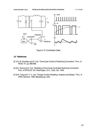 Fontes Cahveadas - Cap. 2      TÉCNICAS DE MODULAÇÃO EM FONTES CHAVEADAS     J. A. Pomilio


                                                                  clock

                                                     +
                             vo
           E
                                                     Vo
                                                                  vo
                                                              E
                                                                                   v*



                clock
                                  integrador
               fc       comparador              vo
                            +             I      v*
                                            +
               S&H                               referência




                                      Figura 2.10. Controlador Delta.


2.6 Referências

[2.1] K. M. Smedley and S. Cuk: “One-Cycle Control of Switching Converters”. Proc. of
       PESC ‘91, pp. 888-896.

[2.2] E. Santi and S. Cuk: “Modeling of One-Cycle Controlled Switching Converters”.
       Proc. of INTELEC ‘92, Washington, D.C., USA, Oct. 1992.

[2.3] W. Tang and F. C. Lee: “Charge Control: Modeling, Analysis and Design”. Proc. of
      VPEC Seminar, 1992, Blacksbourg, USA.




                                                                                        2-7
 