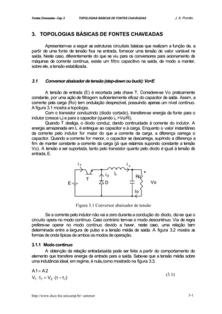 Fontes Chaveadas - Cap. 3        TOPOLOGIAS BÁSICAS DE FONTES CHAVEADAS                J. A. Pomilio



3. TOPOLOGIAS BÁSICAS DE FONTES CHAVEADAS

        Apresentam-se a seguir as estruturas circuitais básicas que realizam a função de, a
partir de uma fonte de tensão fixa na entrada, fornecer uma tensão de valor variável na
saída. Neste caso, diferentemente do que se viu para os conversores para acionamento de
máquinas de corrente contínua, existe um filtro capacitivo na saída, de modo a manter,
sobre ele, a tensão estabilizada.


3.1       Conversor abaixador de tensão (step-down ou buck): Vo<E

        A tensão de entrada (E) é recortada pela chave T. Considere-se Vo praticamente
constante, por uma ação de filtragem suficientemente eficaz do capacitor de saída. Assim, a
corrente pela carga (Ro) tem ondulação desprezível, possuindo apenas um nível contínuo.
A figura 3.1 mostra a topologia.
        Com o transistor conduzindo (diodo cortado), transfere-se energia da fonte para o
indutor (cresce io) e para o capacitor (quando io >Vo/R).
        Quando T desliga, o diodo conduz, dando continuidade à corrente do indutor. A
energia armazenada em L é entregue ao capacitor e à carga. Enquanto o valor instantâneo
da corrente pelo indutor for maior do que a corrente da carga, a diferença carrega o
capacitor. Quando a corrente for menor, o capacitor se descarrega, suprindo a diferença a
fim de manter constante a corrente da carga (já que estamos supondo constante a tensão
Vo). A tensão a ser suportada, tanto pelo transistor quanto pelo diodo é igual à tensão de
entrada, E.

                                 iT                         io

                                                     L                +
                                                iD               Ro
                                      T
                            E                  D                          Vo

                                                                 Io


                                Figura 3.1 Conversor abaixador de tensão

        Se a corrente pelo indutor não vai a zero durante a condução do diodo, diz-se que o
circuito opera no modo contínuo. Caso contrário tem-se o modo descontínuo. Via de regra
prefere-se operar no modo contínuo devido a haver, neste caso, uma relação bem
determinada entre a largura de pulso e a tensão média de saída. A figura 3.2 mostra a     s
formas de onda típicas de ambos os modos de operação.

3.1.1 Modo contínuo
       A obtenção da relação entrada/saída pode ser feita a partir do comportamento do
elemento que transfere energia da entrada para a saída. Sabe-se que a tensão média sobre
uma indutância ideal, em regime, é nula,como mostrado na figura 3.3.

A1 = A 2
                                                                               (3.1)
V1 ⋅ t 1 = V2 ⋅(τ − t 1)



http://www.dsce.fee.unicamp.br/~antenor                                                         3-1
 