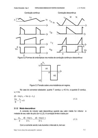 Fontes Chaveadas - Cap. 3         TOPOLOGIAS BÁSICAS DE FONTES CHAVEADAS                          J. A. Pomilio


                  Condução contínua                                     Condução descontínua

                            tT                                                tT     t2      tx
∆ I                                              Io    i
                                                           o Io




                                                       iD




                                                           i
                                                               T
  E                                                                                                        E
 Vo                                                    v
                                                           D                                                 Vo
                                                             0                  τ
              0                  τ
       Figura 3.2 Formas de onda típicas nos modos de condução contínua e descontínua

                                            vL
                                       V1
                                                 A1

                                                      t1                τ
                                                                   A2

                                       V2

                            Figura 3.3 Tensão sobre uma indutância em regime.

          No caso do conversor abaixador, quanto T conduz, vL =E-Vo, e quando D conduz,
vL =-Vo

(E − Vo)⋅ t T = Vo ⋅(τ − t T )
Vo t T                                                                                    (3.2)
    =     ≡δ
 E    τ


3.1.2 Modo descontínuo
      A corrente do indutor será descontínua quando seu valor médio for inferior à
metade de seu valor de pico (Io<∆I o/2). A condição limite é dada por:

       ∆i o (E − Vo)⋅ t T (E − Vo)⋅δ ⋅ τ
Io =       =             =                                                                (3.3)
        2       2⋅ L          2⋅ L

          Com a corrente sendo nula durante o intervalo tx, tem-se:

http://www.dsce.fee.unicamp.br/~antenor                                                                    3-2
 