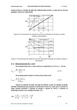 Fontes Chaveadas - Cap. 3            TOPOLOGIAS BÁSICAS DE FONTES CHAVEADAS                                J. A. Pomilio


sempre contínua e a tensão de saída não é alterada pela corrente, ou seja, tem-se uma boa
regulação, mesmo em malha aberta.
                                          1
                                               Cond. descontínua

                                     0.75
                                                                       K=.1
                                  Vo/E         K=.01    K=.05
                                         0.5


                                     0.25
                                                             Cond. contínua
                                          0
                                               0       0.2      0.4            0.6   0.8           1
                                                                           δ
      Figura 3.4 Característica de controle do conversor abaixador de tensão nos modos
                                    contínuo e descontínuo.
                                          1
                                                                      Cond. contínua
                                                                                           δ=0,8
                                     0.8

                                                                                           δ=0,6
                                     0.6
                                  Vo/E                                                     δ=0,4
                                                       Cond. descontínua
                                     0.4

                                                                                           δ=0,2
                                     0.2


                                          0
                                               0
                                                                                       E.τ
                                                                      Io               8L
Figura 3.5 Característica de saída do conversor abaixador de tensão nos modos contínuo e
                                       descontínuo.

3.1.3 Dimensionamento de L e de C
      Da condição limite entre o modo contínuo e o descontínuo (∆I=2.Iomin) , tem-se:

           ( E − Vo) ⋅ τ ⋅ δ
I omin =                                                                                               (3.14)
                 2⋅ L

           Se se deseja operar sempre no modo contínuo deve-se ter:

           E ⋅ (1 − δ ) ⋅ δ ⋅ τ
L min =                                                                                                (3.15)
                2 ⋅ Iomin

       Quanto ao capacitor de s aída, ele pode ser definido a partir da variação da tensão
admitida, lembrando-se que enquanto a corrente pelo indutor for maior que Io (corrente na
carga, suposta constante) o capacitor se carrega e, quando for menor, o capacitor s      e
descarrega, levando a uma variação de tensão ∆Vo.


         1  t T τ − t T  ∆I τ ⋅ ∆I
∆Q =      ⋅     +          ⋅ =                                                                         (3.16)
         2 2
                  2  2       8


http://www.dsce.fee.unicamp.br/~antenor                                                                             3-4
 