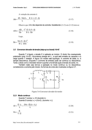 Fontes Chaveadas - Cap. 3            TOPOLOGIAS BÁSICAS DE FONTES CHAVEADAS            J. A. Pomilio



          A variação da corrente é:

         (E − Vo)⋅ t T E ⋅ δ ⋅ τ ⋅(1 − δ)
∆Io =                 =                                                            (3.17)
              L                 L

          Observe que ∆Vo não depende da corrente. Substituindo (3.13) em (3.12) tem-se:

          ∆Q τ 2 ⋅ E ⋅ δ ⋅(1 − δ)
∆Vo =        =                                                                     (3.18)
          Co      8 ⋅ L ⋅ Co

          Logo,

        Vo ⋅(1 − δ)⋅ τ 2
Co =                                                                               (3.19)
         8 ⋅ L ⋅ ∆Vo


3.2 Conversor elevador de tensão (step-up ou boost): Vo>E

        Quando T é ligado, a tensão E é aplicada ao indutor. O diodo fica reversamente
polarizado (pois Vo>E). Acumula-se energia em L, a qual será enviada ao capacitor e à
carga quando T desligar. A figura 3.6 mostra esta topologia. A corrente de saída, Io, é
sempre descontínua, enquanto Ii (corrente de entrada) pode ser contínua ou descontínua.
Tanto o diodo como o transistor devem suportar uma tensão igula à tensão de saída, Vo.
        Também neste caso tem-se a operação no modo contínuo ou no descontínuo,
considerando a corrente pelo indutor. As formas de onda são mostradas na figura 3.7.


                                             L            io   D
                                ii                   iT                       +
                                                                     Ro
                            E                    T        vT Co               Vo




                                     Figura 3.6 Conversor elevador de tensão

3.2.1 Modo contínuo
      Quando T conduz: vL =E (durante tT)
      Quando D conduz: vL =-(Vo-E) (durante τ-tT)

        E ⋅ t T (Vo − E)⋅(τ − t T )
∆Ii =          =                                                                   (3.20)
          L            L

         E
Vo =                                                                               (3.21)
        1− δ



http://www.dsce.fee.unicamp.br/~antenor                                                         3-5
 