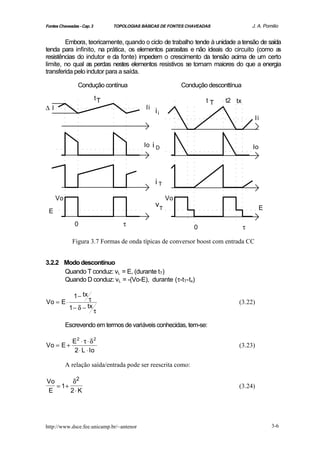 Fontes Chaveadas - Cap. 3        TOPOLOGIAS BÁSICAS DE FONTES CHAVEADAS                 J. A. Pomilio


        Embora, teoricamente, quando o ciclo de trabalho tende à unidade a tensão de saída
tenda para infinito, na prática, os elementos parasitas e não ideais do circuito (como a s
resistências do indutor e da fonte) impedem o crescimento da tensão acima de um certo
limite, no qual as perdas nestes elementos resistivos se tornam maiores do que a energia
transferida pelo indutor para a saída.

                Condução contínua                           Condução desconttínua

                            tT                                       tT    t2 tx
∆I                                           Ii
                                                  ii
                                                                                         Ii



                                             Io i D                                     Io




                                                  iT

     Vo                                                Vo
                                                  vT                                         E
 E

               0                    τ                           0                   τ

              Figura 3.7 Formas de onda típicas de conversor boost com entrada CC


3.2.2 Modo descontínuo
      Quando T conduz: vL = E, (durante tT)
      Quando D conduz: vL = -(Vo-E), durante (τ-tT-tx)

              1 − tx τ
Vo = E ⋅                                                                        (3.22)
            1 − δ − tx τ

          Escrevendo em termos de variáveis conhecidas, tem-se:

              E2 ⋅ τ ⋅ δ 2
Vo = E +                                                                        (3.23)
               2 ⋅ L ⋅ Io

          A relação saída/entrada pode ser reescrita como:

Vo       δ2
   = 1+                                                                         (3.24)
E       2⋅ K




http://www.dsce.fee.unicamp.br/~antenor                                                          3-6
 