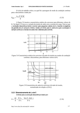 Fontes Chaveadas - Cap. 3               TOPOLOGIAS BÁSICAS DE FONTES CHAVEADAS                                   J. A. Pomilio


        O ciclo de trabalho crítico, no qual há a passagem do modo de condução contínuo
para o descontínuo é dado por:

           1± 1− 8 ⋅ K
δ crit =                                                                                                     (3.25)
               2

       A figura 3.8 mostra a característica estática do conversor para diferentes valores de
K. Na figura 3.9 tem-se a variação da tensão de saída com a corrente de carga. Note-se que
a condução descontínua tende a ocorrer para pequenos valores de Io, levando à exigência
da garantia de um consumo mínimo. Existe um limite para Io acima do qual a condução é
sempre contínua e a tensão de saída não é alterada pela corrente.


                                    50

                                                                                              K=.01
                                    40


                                    30
                            Vo/E
                                                         cond. descontínua                    K=.02
                                    20


                                    10                                                        K=.05

                                        0
                                            0      0.2              0.4          0.6          0.8

                                                 δ
Figura 3.8 Característica estática do conversor elevador de tensão nos modos de condução
                  contínua e descontínua, para diferentes valores de K.

                                   10


                                    8

                                                                             cond. contínua
                                    6
                                                                                                      δ=.8
                       Vo/E           cond.
                                    4 descontínua

                                                                                                      δ=.6
                                    2                                                                 δ=.4
                                                                                                      δ=.2
                                    0
                                        0       0.04         0.08         0.12         0.16         0.2

                                                             Io             E.τ
                                                                            8.L
                Figura 3.9 Característica de saída do conversor elevador de tensão,
                                normalizada em relação a (Eτ/L)


3.2.3 Dimensionamento de L e de C
       O limiar para a condução descontínua é dado por:

       ∆Ii E ⋅ t T Vo ⋅(1 − δ)⋅δ ⋅ τ
Ii =      =       =                                                                                          (3.26)
        2   2⋅ L        2⋅ L


http://www.dsce.fee.unicamp.br/~antenor                                                                                   3-7
 
