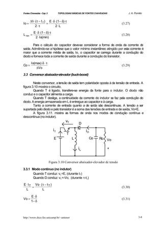 Fontes Chaveadas - Cap. 3           TOPOLOGIAS BÁSICAS DE FONTES CHAVEADAS           J. A. Pomilio


       ∆Ii ⋅(τ − t T ) E ⋅ δ ⋅(1 − δ)⋅ τ
Io =                  =                                                          (3.27)
            2⋅ τ             2⋅ L

          E ⋅ δ ⋅(1 − δ)⋅ τ
L min =                                                                          (3.28)
           2 ⋅ Io(min)

        Para o cálculo do capacitor deve-se considerar a forma de onda da corrente de
saída. Admitindo-se a hipótese que o valor mínimo instantâneo atingido por esta corrente é
maior que a corrente média de saída, Io, o capacitor se carrega durante a condução do
diodo e fornece toda a corrente de saída durante a condução do transistor.

        Io(max) ⋅δ ⋅ τ
Co =                                                                             (3.29)
            ∆Vo

3.3 Conversor abaixador-elevador (buck-boost)

        Neste conversor, a tensão de saída tem polaridade oposta à da tensão de entrada. A
figura 3.10 mostra o circuito.
        Quando T é ligado, transfere-se energia da fonte para o indutor. O diodo não
conduz e o capacitor alimenta a carga.
        Quando T desliga, a continuidade da corrente do indutor se faz pela condução do
diodo. A energia armazenada em L é entregue ao capacitor e à carga.
        Tanto a corrente de entrada quanto a de s    aída são descontínuas. A tensão a ser
suportada pelo diodo e pelo transistor é a soma das tensões de entrada e de saída, Vo+E.
        A figura 3.11. mostra as formas de onda nos modos de condução contínua e
descontínua (no indutor).
                                          vT
                                                    D
                               iT                        iD
                                          T
                               E               L              Co   Ro Vo

                                                   iL                        +


                            Figura 3.10 Conversor abaixador-elevador de tensão

3.3.1 Modo contínuo (no indutor)
      Quando T conduz: vL =E, (durante tT)
      Quando D conduz: vL =-Vo, (durante τ-tT)

E ⋅ t T Vo ⋅ (τ − t T )
       =                                                                         (3.30)
  L           L

        E⋅δ
Vo =                                                                             (3.31)
        1− δ



http://www.dsce.fee.unicamp.br/~antenor                                                       3-8
 