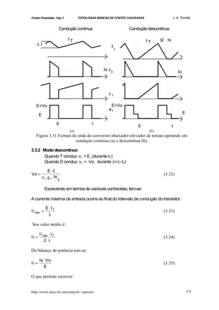 Fontes Chaveadas - Cap. 3         TOPOLOGIAS BÁSICAS DE FONTES CHAVEADAS                  J. A. Pomilio


                      Condução contínua                        Condução descontínua

                            tT                                             tT     t2 tx
    ∆I                                               i
                                                         L




                                                Io i D                                        Io




                                                    iT

   E+Vo                                             E+Vo
                                                   vT
                                                                                                   E
       E

                      0                  τ
                                                                    0                     τ
                            (a)                                             (b)
   Figura 3.11 Formas de onda do conversor abaixador-elevador de tensão operando em
                        condução contínua (a) e descontínua (b).

3.3.2 Modo descontínuo
      Quando T conduz: vL = E, (durante tT)
      Quando D conduz: vL = -Vo, durante (τ-tT-tx)

           E⋅ δ
Vo =                                                                               (3.32)
        1− δ − tx     τ

           Escrevendo em termos de variáveis conhecidas, tem-se:

A corrente máxima de entrada ocorre ao final do intervalo de condução do transistor:

            E⋅ tT
Ii max =                                                                           (3.33)
             L

Seu valor médio é:

       Ii max ⋅ t T
Ii =                                                                               (3.34)
           2⋅ τ

Do balanço de potência tem-se:

       Io ⋅ Vo
Ii =                                                                               (3.35)
          E

O que permite escrever:


http://www.dsce.fee.unicamp.br/~antenor                                                                3-9
 