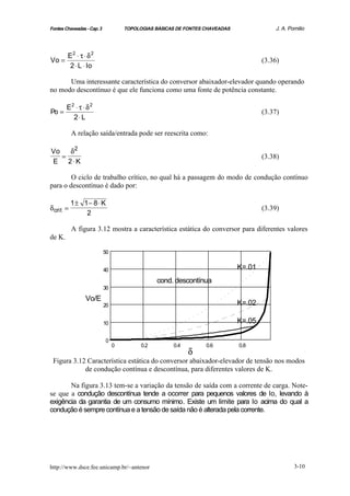 Fontes Chaveadas - Cap. 3            TOPOLOGIAS BÁSICAS DE FONTES CHAVEADAS               J. A. Pomilio




        E2 ⋅ τ ⋅ δ 2
Vo =                                                                                  (3.36)
         2 ⋅ L ⋅ Io

      Uma interessante característica do conversor abaixador-elevador quando operando
no modo descontínuo é que ele funciona como uma fonte de potência constante.

        E2 ⋅ τ ⋅ δ 2
Po =                                                                                  (3.37)
          2⋅ L

           A relação saída/entrada pode ser reescrita como:

Vo   δ2
   =                                                                                  (3.38)
E 2⋅ K

        O ciclo de trabalho crítico, no qual há a passagem do modo de condução contínuo
para o descontínuo é dado por:

           1± 1− 8 ⋅ K
δ crit =                                                                              (3.39)
               2

           A figura 3.12 mostra a característica estática do conversor para diferentes valores
de K.

                            50


                            40                                                K=.01
                                                 cond. descontínua
                            30

                 Vo/E
                            20                                                K=.02

                            10                                                K=.05

                            0
                                 0         0.2        0.4         0.6         0.8
                                                            δ
 Figura 3.12 Característica estática do conversor abaixador-elevador de tensão nos modos
            de condução contínua e descontínua, para diferentes valores de K.

       Na figura 3.13 tem-se a variação da tensão de saída com a corrente de carga. Note-
se que a condução descontínua tende a ocorrer para pequenos valores de Io, levando à
exigência da garantia de um consumo mínimo. Existe um limite para Io acima do qual a
condução é sempre contínua e a tensão de saída não é alterada pela corrente.




http://www.dsce.fee.unicamp.br/~antenor                                                           3-10
 