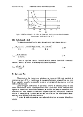 Fontes Chaveadas - Cap. 3               TOPOLOGIAS BÁSICAS DE FONTES CHAVEADAS                         J. A. Pomilio

                               10


                                8


                                6

                        Vo/E                                         cond. contínua
                                4                                                           δ=.8

                                    cond.
                                2
                                    descontínua                                             δ=.6
                                                                                            δ=.4
                                0                                                           δ=.2
                                    0         0.04    0.08    0.12        0.16        0.2

                                                      Io        E.τ
                                                                8.L
        Figura 3.13 Característica de saída do conversor abaixador-elevador de tensão,
                              normalizada em relação a (E.τ/L).

3.3.3 Cálculo de L e de C
       O limiar entre as situações de condução contínua e descontínua é dado por:

     ∆I L ⋅ (τ − t T ) Vo ⋅ (τ − t T ) ⋅ (1 − δ) Vo ⋅ τ ⋅ (1− δ) 2
Io =                  =                         =                                                  (3.40)
          2⋅ τ                  2⋅ L                   2⋅ L


          E ⋅ τ ⋅ δ ⋅(1 − δ)
L min =                                                                                            (3.41)
            2 ⋅ Io(min)

       Quanto ao capacitor, como a forma de onda da corrente de saída é a mesma do
conversor elevador de tensão, o cálculo segue a mesma expressão.

        Io(max) ⋅ τ ⋅ δ
Co =                                                                                               (3.42)
            ∆Vo


3.4 Conversor Cuk

        Diferentemente dos conversores anteriores, no conversor Cuk, cuja topologia é
mostrada na figura 3.14, a transferência de energia da fonte para a carga é feita por meio
de um capacitor, o que torna necessário o uso de um componente que suporte correntes
relativamente elevadas.
        Como vantagem, existe o fato de que tanto a corrente de entrada quanto a de saída
podem ser contínuas, devido à presença dos indutores. Além disso, ambos indutores estão
sujeitos ao mesmo valor instantâneo de tensão, de modo que é possível construí-los num
mesmo núcleo. Este eventual acoplamento magnético permite, com projeto adequado,
eliminar a ondulação de corrente em um dos enrolamentos. Os interruptores devem
suportar a soma das tensões de entrada e saída.
        A tensão de saída apresenta-se com polaridade invertida em relação à tensão de
entrada.




http://www.dsce.fee.unicamp.br/~antenor                                                                        3-11
 