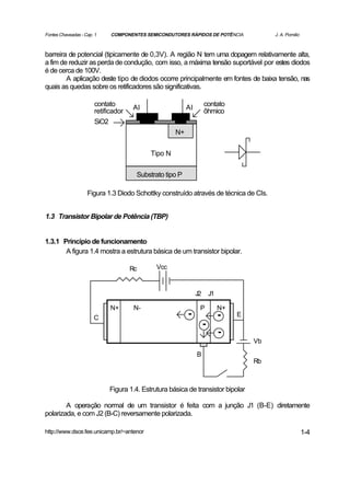 Fontes Chaveadas - Cap. 1    COMPONENTES SEMICONDUTORES RÁPIDOS DE POTÊNCIA               J. A. Pomilio



barreira de potencial (tipicamente de 0,3V). A região N tem uma dopagem relativamente alta,
a fim de reduzir as perda de condução, com isso, a máxima tensão suportável por estes diodos
é de cerca de 100V.
        A aplicação deste tipo de diodos ocorre principalmente em fontes de baixa tensão, nas
quais as quedas sobre os retificadores são significativas.

                       contato                                     contato
                                     Al                  Al
                       retificador                                 ôhmico
                       SiO2
                                                    N+


                                           Tipo N


                                      Substrato tipo P

                    Figura 1.3 Diodo Schottky construído através de técnica de CIs.


1.3 Transistor Bipolar de Potência (TBP)


1.3.1 Princípio de funcionamento
       A figura 1.4 mostra a estrutura básica de um transistor bipolar.

                                     Rc      Vcc


                                                              J2       J1

                             N+       N-                       P            N+
                       C                                 -                  -    E
                                                                   -
                                                                            -
                                                                                     Vb
                                                              B
                                                                                     Rb



                            Figura 1.4. Estrutura básica de transistor bipolar

        A operação normal de um transistor é feita com a junção J1 (B-E) diretamente
polarizada, e com J2 (B-C) reversamente polarizada.

http://www.dsce.fee.unicamp.br/~antenor                                                                   1-4
 