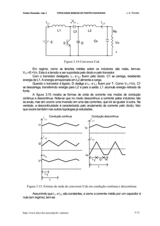 Fontes Chaveadas - Cap. 3             TOPOLOGIAS BÁSICAS DE FONTES CHAVEADAS                       J. A. Pomilio


                          I L1                   V                               I L2
                                                + C1 -

                                      L1           C1             L2                         Ro


                                  E                                    Co
                                           S             D                                    Vo

                                                                                              +

                                           Figura 3.14 Conversor Cuk

        Em regime, como as tensões médias sobre os indutores são nulas, tem-se:
V C1=E+Vo. Esta é a tensão a ser suportada pelo diodo e pelo transistor.
        Com o transistor desligado, iL1 e iL2 fluem pelo diodo. C1 se carrega, recebendo
energia de L1. A energia armazenada em L2 alimenta a carga.
        Quando o transistor é ligado, D desliga e iL1 e iL2 fluem por T. Como V C1>Vo, C1
se descarrega, transferindo energia para L2 e para a saída. L1 acumula energia retirada da
fonte.
        A figura 3.15 mostra as formas de onda de corrente nos modos de condução
contínua e descontínua. Note-se que no modo descontínuo a corrente pelos indutores não
se anula, mas sim ocorre uma inversão em uma das correntes, que irá se igualar à outra. Na
verdade, a descontinuidade é caracterizada pelo anulamento da corrente pelo diodo, fato
que ocorre também nas outras topologias já estudadas.

                     i        Condução contínua                     Condução descontínua
                         L1                                        i L1
                I1
                                                             Ix

                     i
                         L2                                        i L2
                I2


                     vC1                                     -Ix
                V1                                                     tT       t2      tx

                                                                            τ

                         tT
                              τ

    Figura 3.15. Formas de onda do conversor Cuk em condução contínua e descontínua

       Assumindo que iL1 e iL2 são constantes, e como a corrente média por um capacitor é
nula (em regime), tem-se:



http://www.dsce.fee.unicamp.br/~antenor                                                                    3-12
 