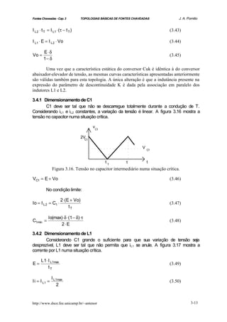 Fontes Chaveadas - Cap. 3        TOPOLOGIAS BÁSICAS DE FONTES CHAVEADAS            J. A. Pomilio


I L 2 ⋅ t T = I L1 ⋅(τ − t T )                                                (3.43)

I L1 ⋅ E = I L 2 ⋅ Vo                                                         (3.44)

        E⋅ δ
Vo =                                                                          (3.45)
        1− δ

       Uma vez que a característica estática do conversor Cuk é idêntica à do conversor
abaixador-elevador de tensão, as mesmas curvas características apresentadas anteriormente
são válidas também para esta topologia. A única alteração é que a indutância presente na
expressão do parâmetro de descontinuidade K é dada pela associação em paralelo dos
indutores L1 e L2.

3.4.1 Dimensionamento de C1
       C1 deve ser tal que não se descarregue totalmente durante a condução de T.
Considerando iL1 e iL2 constantes, a variação da tensão é linear. A figura 3.16 mostra a
tensão no capacitor numa situação crítica.

                                          v
                                              C1


                                   2VC1


                                                                   V
                                                                       C1



                                                   tT     τ            t
               Figura 3.16. Tensão no capacitor intermediário numa situação crítica.

VC1 = E + Vo                                                                  (3.46)

          No condição limite:

                     2 ⋅(E + Vo)
Io = I L 2 = C1 ⋅                                                             (3.47)
                          tT

            Io(max) ⋅δ ⋅(1 − δ)⋅τ
C1min =                                                                       (3.48)
                  2⋅ E

3.4.2 Dimensionamento de L1
       Considerando C1 grande o suficiente para que sua variação de tensão seja
desprezível, L1 deve ser tal que não permita que iL1 se anule. A figura 3.17 mostra a
corrente por L1 numa situação crítica.

      L 1⋅ I L1max
E=                                                                            (3.49)
           tT

              I L1max
Ii = I L1 =                                                                   (3.50)
                 2



http://www.dsce.fee.unicamp.br/~antenor                                                    3-13
 