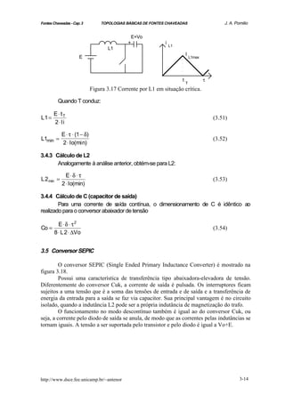 Fontes Chaveadas - Cap. 3         TOPOLOGIAS BÁSICAS DE FONTES CHAVEADAS                       J. A. Pomilio


                                                  E+Vo
                                              +               i
                                                                  L1
                                     L1
                                                                           I
                      E                                                        L1max




                                                                       t               τ
                                                                           T
                              Figura 3.17 Corrente por L1 em situação crítica.

          Quando T conduz:

       E⋅ tT
L1 =                                                                                       (3.51)
       2 ⋅ Ii

            E ⋅ τ ⋅ (1 − δ)
L1min =                                                                                    (3.52)
            2 ⋅ Io(min)

3.4.3 Cálculo de L2
       Analogamente à análise anterior, obtém-se para L2:

              E⋅δ ⋅ τ
L 2 min =                                                                                  (3.53)
            2 ⋅ Io(min)

3.4.4 Cálculo de C (capacitor de saída)
        Para uma corrente de s   aída contínua, o dimensionamento de C é idêntico ao
realizado para o conversor abaixador de tensão

       E⋅ δ ⋅ τ2
Co =                                                                                       (3.54)
     8 ⋅ L 2 ⋅ ∆Vo


3.5 Conversor SEPIC

         O conversor SEPIC (Single Ended Primary Inductance Converter) é mostrado na
figura 3.18.
         Possui uma característica de transferência tipo abaixadora-elevadora de tensão.
Diferentemente do conversor Cuk, a corrente de saída é pulsada. Os interruptores ficam
sujeitos a uma tensão que é a soma das tensões de entrada e de saída e a transferência de
energia da entrada para a saída se faz via capacitor. Sua principal vantagem é no circuito
isolado, quando a indutância L2 pode ser a própria indutância de magnetização do trafo.
         O funcionamento no modo descontínuo também é igual ao do conversor Cuk, ou
seja, a corrente pelo diodo de saída se anula, de modo que as correntes pelas indutâncias se
tornam iguais. A tensão a ser suportada pelo transistor e pelo diodo é igual a Vo+E.




http://www.dsce.fee.unicamp.br/~antenor                                                                3-14
 