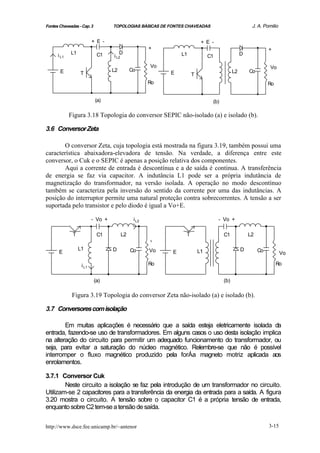 Fontes Chaveadas - Cap. 3          TOPOLOGIAS BÁSICAS DE FONTES CHAVEADAS                          J. A. Pomilio


                          + E -                                         + E -
                                                     +                                                      +
             L1              C1        D                      L1                              D
      i L1                         i L2                                     C1
                                                     Vo                                                     Vo
       E                           L2        Co                                          L2       Co
                  T                                       E        T
                                                     Ro                                                     Ro


                            (a)                                              (b)

             Figura 3.18 Topologia do conversor SEPIC não-isolado (a) e isolado (b).

3.6 Conversor Zeta

       O conversor Zeta, cuja topologia está mostrada na figura 3.19, também possui uma
característica abaixadora-elevadora de tensão. Na verdade, a diferença entre este
conversor, o Cuk e o SEPIC é apenas a posição relativa dos componentes.
       Aqui a corrente de entrada é descontínua e a de saída é continua. A transferência
de energia se faz via capacitor. A indutância L1 pode ser a própria indutância de
magnetização do transformador, na versão isolada. A operação no modo descontínuo
também se caracteriza pela inversão do sentido da corrente por uma das indutâncias. A
posição do interruptor permite uma natural proteção contra sobrecorrentes. A tensão a ser
suportada pelo transistor e pelo diodo é igual a Vo+E.

                          - Vo +              i L2                               - Vo +

              T              C1         L2                     T                   C1             L2
                                                     +
                  L1               D         Co      Vo                L1                     D        Co
       E                                                  E                                                        Vo

                   i L1                              Ro                                                          Ro


                            (a)                                                    (b)

              Figura 3.19 Topologia do conversor Zeta não-isolado (a) e isolado (b).

3.7 Conversores com isolação

        Em muitas aplicações é necessário que a saída esteja eletricamente isolada da
entrada, fazendo-se uso de transformadores. Em alguns casos o uso desta isolação implica
na alteração do circuito para permitir um adequado funcionamento do transformador, ou
seja, para evitar a saturação do núcleo magnético. Relembre-se que não é possível
interromper o fluxo magnético produzido pela forÁa magneto motriz aplicada aos
enrolamentos.

3.7.1 Conversor Cuk
        Neste circuito a isolação se faz pela introdução de um transformador no circuito.
Utilizam-se 2 capacitores para a transferência da energia da entrada para a saída. A figura
3.20 mostra o circuito. A tensão sobre o capacitor C1 é a própria tensão de entrada,
enquanto sobre C2 tem-se a tensão de saída.


http://www.dsce.fee.unicamp.br/~antenor                                                                     3-15
 