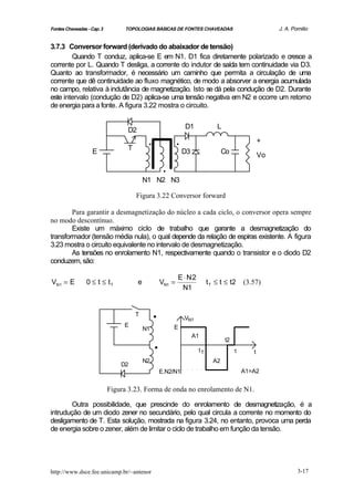 Fontes Chaveadas - Cap. 3        TOPOLOGIAS BÁSICAS DE FONTES CHAVEADAS                                 J. A. Pomilio


3.7.3 Conversor forward (derivado do abaixador de tensão)
        Quando T conduz, aplica-se E em N1. D1 fica diretamente polarizado e cresce a
corrente por L. Quando T desliga, a corrente do indutor de saída tem continuidade via D3.
Quanto ao transformador, é necessário um caminho que permita a circulação de uma
corrente que dê continuidade ao fluxo magnético, de modo a absorver a energia acumulada
no campo, relativa à indutância de magnetização. Isto se dá pela condução de D2. Durante
este intervalo (condução de D2) aplica-se uma tensão negativa em N2 e ocorre um retorno
de energia para a fonte. A figura 3.22 mostra o circuito.

                                                                D1             L
                                  D2

                                  T
                                            .               .                                      +
                   E                                            D3                Co               Vo

                                                    .
                                           N1 N2 N3

                                      Figura 3.22 Conversor forward

        Para garantir a desmagnetização do núcleo a cada ciclo, o conversor opera sempre
no modo descontínuo.
        Existe um máximo ciclo de trabalho que garante a desmagnetização do
transformador (tensão média nula), o qual depende da relação de espiras existente. A figura
3.23 mostra o circuito equivalente no intervalo de desmagnetização.
        As tensões no enrolamento N1, respectivamente quando o transistor e o diodo D2
conduzem, são:

                                                            E ⋅ N2
VN1 = E          0 ≤ t ≤ tT            e            VN1 =                  t T ≤ t ≤ t2     (3.57)
                                                             N1




                                 E
                                      T         .               VN1
                                           N1           E


                                                .                    A1
                                                                                   t2
                                                                      tT                τ      t
                                           N2                                A2
                                D2
                                                E.N2/N1                                     A1=A2


                            Figura 3.23. Forma de onda no enrolamento de N1.

        Outra possibilidade, que prescinde do enrolamento de desmagnetização, é a
intrudução de um diodo zener no secundário, pelo qual circula a corrente no momento do
desligamento de T. Esta solução, mostrada na figura 3.24, no entanto, provoca uma perda
de energia sobre o zener, além de limitar o ciclo de trabalho em função da tensão.




http://www.dsce.fee.unicamp.br/~antenor                                                                         3-17
 