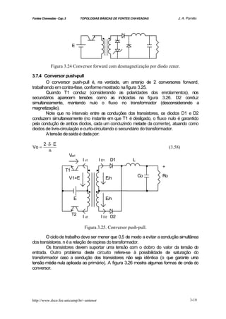 Fontes Chaveadas - Cap. 3          TOPOLOGIAS BÁSICAS DE FONTES CHAVEADAS             J. A. Pomilio




                                              ..
                              E



             Figura 3.24 Conversor forward com desmagnetização por diodo zener.

3.7.4 Conversor push-pull
        O conversor push-pull é, na verdade, um arranjo de 2 conversores forward,
trabalhando em contra-fase, conforme mostrado na figura 3.25.
        Quando T1 conduz (considerando as polaridades dos enrolamentos), nos
secundários aparecem tensões como as indicadas na figura 3.26. D2 conduz
simultaneamente, mantendo nulo o fluxo no transformador (desconsiderando a
magnetização).
        Note que no intervalo entre as conduções dos transistores, os diodos D1 e D2
conduzem simultaneamente (no instante em que T1 é desligado, o fluxo nulo é garantido
pela condução de ambos diodos, cada um conduzindo metade da corrente), atuando como
diodos de livre-circulação e curto-circuitando o secundário do transformador.
        A tensão de saída é dada por:

        2⋅δ ⋅ E
Vo =                                                                              (3.58)
          n
                            Vce1


                         T1
                                    I c1

                                       ..
                                             I D1     D1
                                                           .    L
                                                                         .   +

                                                                    Co       Ro
                            V1=E                    E/n

                     .                .. ..                              .
                              E                     E/n


                              T2    I c2      I D2 D2

                                     Figura 3.25. Conversor push-pull.

        O ciclo de trabalho deve ser menor que 0,5 de modo a evitar a condução simultânea
dos transistores. n é a relação de espiras do transformador.
        Os transistores devem suportar uma tensão com o dobro do valor da tensão de
entrada. Outro problema deste circuito refere-se à possibilidade de saturação do
transformador caso a condução dos transistores não seja idêntica (o que garante uma
tensão média nula aplicada ao primário). A figura 3.26 mostra algumas formas de onda do
conversor.




http://www.dsce.fee.unicamp.br/~antenor                                                       3-18
 