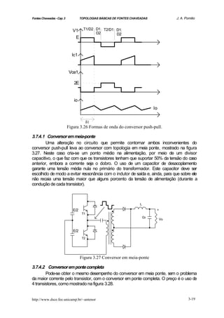 Fontes Chaveadas - Cap. 3              TOPOLOGIAS BÁSICAS DE FONTES CHAVEADAS                   J. A. Pomilio


                               V1 T1/D2 D1 T2/D1 D1
                                        D2       D2
                                E


                              Ic1


                            Vce1

                                  2E


                                  io
                                                                                      Io

                                             δ1
                            Figura 3.26 Formas de onda do conversor push-pull.

3.7.4.1 Conversor em meia-ponte
        Uma alteração no circuito que permite contornar ambos inconvenientes do
conversor push-pull leva ao conversor com topologia em meia ponte, mostrado na figura
3.27. Neste caso cria-se um ponto médio na alimentação, por meio de um divisor
capacitivo, o que faz com que os transistores tenham que suportar 50% da tensão do caso
anterior, embora a corrente seja o dobro. O uso de um capacitor de desacoplamento
garante uma tensão média nula no primário do transformador. Este capacitor deve ser
escolhido de modo a evitar ressonância com o indutor de saída e, ainda, para que sobre ele
não recaia uma tensão maior que alguns porcento da tensão de alimentação (durante a
condução de cada transistor).


                                             .
                                                        .         .      L
                                                                                  .
                              .
                               E/2
                                        T1   .
                                             .
                                                                                       +



                                             .        .                      Co
                                                                                           Vo


                               E/2                      ..                        .
                                        T2   .
                                       Figura 3.27 Conversor em meia-ponte

3.7.4.2 Conversor em ponte completa
        Pode-se obter o mesmo desempenho do conversor em meia ponte, sem o problema
da maior corrente pelo transistor, com o conversor em ponte completa. O preço é o uso de
4 transistores, como mostrado na figura 3.28.


http://www.dsce.fee.unicamp.br/~antenor                                                                 3-19
 