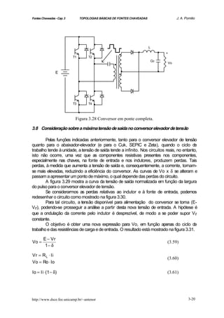 Fontes Chaveadas - Cap. 3        TOPOLOGIAS BÁSICAS DE FONTES CHAVEADAS                     J. A. Pomilio




                                 .
                                 .         .
                                                      .          .        L
                                                                                   .
                            T1   .    T2   .
                                           .
                                                                                       +


                                                    .                         Co
                                                                                       Vo

                 E                                    ..                           .
                                 .
                                 .         .
                            T3   .    T4   .
                                 .
                             Figura 3.28 Conversor em ponte completa.

3.8 Consideração sobre a máxima tensão de saída no conversor elevador de tensão

        Pelas funções indicadas anteriormente, tanto para o conversor elevador de tensão
quanto para o abaixador-elevador (e para o Cuk, SEPIC e Zeta), quando o ciclo de
trabalho tende à unidade, a tensão de saída tende a infinito. Nos circuitos reais, no entanto,
isto não ocorre, uma vez que as componentes resistivas presentes nos componentes,
especialmente nas chaves, na fonte de entrada e nos indutores, produzem perdas. Tais
perdas, à medida que aumenta a tensão de saída e, consequentemente, a corrente, tornam-
se mais elevadas, reduzindo a eficiência do conversor. As curvas de Vo x δ se alteram e
passam a apresentar um ponto de máximo, o qual depende das perdas do circuito.
        A figura 3.29 mostra a curva da tensão de saída normalizada em função da largura
do pulso para o conversor elevador de tensão.
        Se considerarmos as perdas relativas ao indutor e à fonte de entrada, podemos
redesenhar o circuito como mostrado na figura 3.30.
        Para tal circuito, a tensão disponível para alimentação do conversor se torna (E-
V r), podendo-se prosseguir a análise a partir desta nova tensão de entrada. A hipótese é
que a ondulação da corrente pelo indutor é desprezível, de modo a se poder supor V r
constante.
        O objetivo é obter uma nova expressão para Vo, em função apenas do ciclo de
trabalho e das resistências de carga e de entrada. O resultado está mostrado na figura 3.31.

        E − Vr
Vo =                                                                                   (3.59)
         1− δ

Vr = R L ⋅ Ii
                                                                                       (3.60)
Vo = Ro ⋅ Io

Io = Ii ⋅(1 − δ)                                                                       (3.61)




http://www.dsce.fee.unicamp.br/~antenor                                                             3-20
 