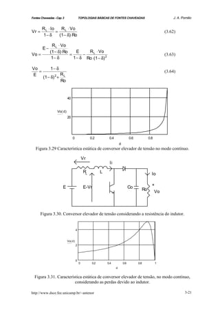 Fontes Chaveadas - Cap. 3                    TOPOLOGIAS BÁSICAS DE FONTES CHAVEADAS                                  J. A. Pomilio


        R L ⋅ Io    R L ⋅ Vo
Vr =             =                                                                                               (3.62)
        1− δ       (1 − δ)⋅ Ro

               R L ⋅ Vo
        E−
              (1 − δ)⋅Ro     E    R L ⋅ Vo
Vo =                     =      −                                                                                (3.63)
               1− δ        1 − δ Ro ⋅(1 − δ) 2

Vo            1− δ
   =                                                                                                             (3.64)
E                R
        (1 − δ) + L
                 2
                 Ro


                               40


                     Vo( d )
                               20




                                    0                 0.2         0.4                 0.6              0.8
                                                                            d
   Figura 3.29 Característica estática de conversor elevador de tensão no modo contínuo.

                                                 Vr
                                                                  Ii

                                                 RL          L                                           Io

                                                                                                         +
                         E                       E-Vr                                 Co          Ro      Vo




       Figura 3.30. Conversor elevador de tensão considerando a resistência do indutor.


                                         4


                               Vo( d )
                                         2




                                         0
                                             0         0.2       0.4            0.6         0.8              1
                                                                        d


  Figura 3.31. Característica estática de conversor elevador de tensão, no modo contínuo,
                         considerando as perdas devido ao indutor.

http://www.dsce.fee.unicamp.br/~antenor                                                                                      3-21
 
