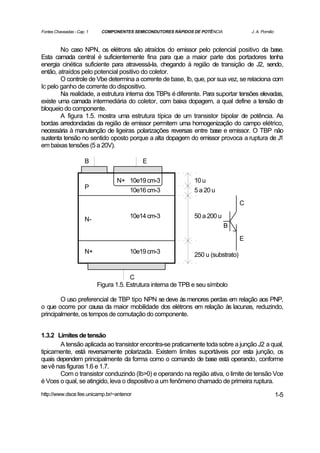 Fontes Chaveadas - Cap. 1    COMPONENTES SEMICONDUTORES RÁPIDOS DE POTÊNCIA              J. A. Pomilio



        No caso NPN, os elétrons são atraídos do emissor pelo potencial positivo da base.
Esta camada central é suficientemente fina para que a maior parte dos portadores tenha
energia cinética suficiente para atravessá-la, chegando à região de transição de J2, sendo,
então, atraídos pelo potencial positivo do coletor.
        O controle de Vbe determina a corrente de base, Ib, que, por sua vez, se relaciona com
Ic pelo ganho de corrente do dispositivo.
        Na realidade, a estrutura interna dos TBPs é diferente. Para suportar tensões elevadas,
existe uma camada intermediária do coletor, com baixa dopagem, a qual define a tensão de
bloqueio do componente.
        A figura 1.5. mostra uma estrutura típica de um transistor bipolar de potência. As
bordas arredondadas da região de emissor permitem uma homogenização do campo elétrico,
necessária à manutenção de ligeiras polarizações reversas entre base e emissor. O TBP não
sustenta tensão no sentido oposto porque a alta dopagem do emissor provoca a ruptura de J1
em baixas tensões (5 a 20V).

                       B                     E

                                   N+ 10e19 cm-3                 10 u
                       P              10e16 cm-3                 5 a 20 u

                                                                                     C

                                        10e14 cm-3               50 a 200 u
                       N-
                                                                              B

                                                                                     E

                       N+               10e19 cm-3               250 u (substrato)


                                         C
                            Figura 1.5. Estrutura interna de TPB e seu símbolo

        O uso preferencial de TBP tipo NPN se deve às menores perdas em relação aos PNP,
o que ocorre por causa da maior mobilidade dos elétrons em relação às lacunas, reduzindo,
principalmente, os tempos de comutação do componente.


1.3.2 Limites de tensão
       A tensão aplicada ao transistor encontra-se praticamente toda sobre a junção J2 a qual,
tipicamente, está reversamente polarizada. Existem limites suportáveis por esta junção, os
quais dependem principalmente da forma como o comando de base está operando, conforme
se vê nas figuras 1.6 e 1.7.
       Com o transistor conduzindo (Ib>0) e operando na região ativa, o limite de tensão Vce
é Vces o qual, se atingido, leva o dispositivo a um fenômeno chamado de primeira ruptura.
http://www.dsce.fee.unicamp.br/~antenor                                                                  1-5
 