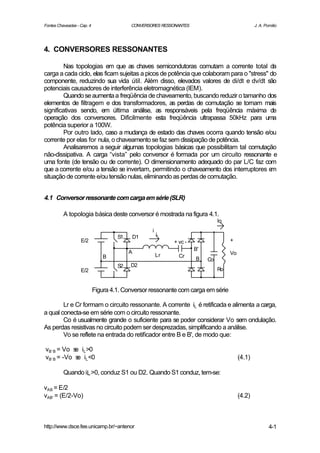 Fontes Chaveadas - Cap. 4                 CONVERSORES RESSONANTES                                J. A. Pomilio




4. CONVERSORES RESSONANTES

         Nas topologias em que as chaves semicondutoras comutam a corrente total da
carga a cada ciclo, elas ficam sujeitas a picos de potência que colaboram para o "stress" do
componente, reduzindo sua vida útil. Além disso, elevados valores de di/dt e dv/dt são
potenciais causadores de interferência eletromagnética (IEM).
         Quando se aumenta a freqüência de chaveamento, buscando reduzir o tamanho dos
elementos de filtragem e dos transformadores, as perdas de comutação se tornam mais
significativas sendo, em última análise, as responsáveis pela freqüência máxima de
operação dos conversores. Dificilmente esta freqüência ultrapassa 50kHz para uma
potência superior a 100W.
         Por outro lado, caso a mudança de estado das chaves ocorra quando tensão e/ou
corrente por elas for nula, o chaveamento se faz sem dissipação de potência.
         Analisaremos a seguir algumas topologias básicas que possibilitam tal comutação
não-dissipativa. A carga “vista” pelo conversor é formada por um circuito ressonante e
uma fonte (de tensão ou de corrente). O dimensionamento adequado do par L/C faz com
que a corrente e/ou a tensão se invertam, permitindo o chaveamento dos interruptores e    m
situação de corrente e/ou tensão nulas, eliminando as perdas de comutação.


4.1 Conversor ressonante com carga em série (SLR)

          A topologia básica deste conversor é mostrada na figura 4.1.
                                                                               Io
                                                   i
                                                       L
                                     S1       D1
                   E/2                                      + vc -                  +
                                                                     B'
                                          A                                         Vo
                                B                      Lr     Cr
                                                                     B    Co
                                     S2   D2
                   E/2                                                         Ro


                            Figura 4.1. Conversor ressonante com carga em série

        Lr e Cr formam o circuito ressonante. A corrente iL é retificada e alimenta a carga,
a qual conecta-se em série com o circuito ressonante.
        Co é usualmente grande o suficiente para se poder considerar Vo sem ondulação.
As perdas resistivas no circuito podem ser desprezadas, simplificando a análise.
        Vo se reflete na entrada do retificador entre B e B', de modo que:

vB’ B = Vo s iL >0
            e
vB’ B = -Vo s iL <0
             e                                                                           (4.1)

          Quando iL >0, conduz S1 ou D2. Quando S1 conduz, tem-se:

vAB = E/2
vAB' = (E/2-Vo)                                                                          (4.2)



http://www.dsce.fee.unicamp.br/~antenor                                                                  4-1
 